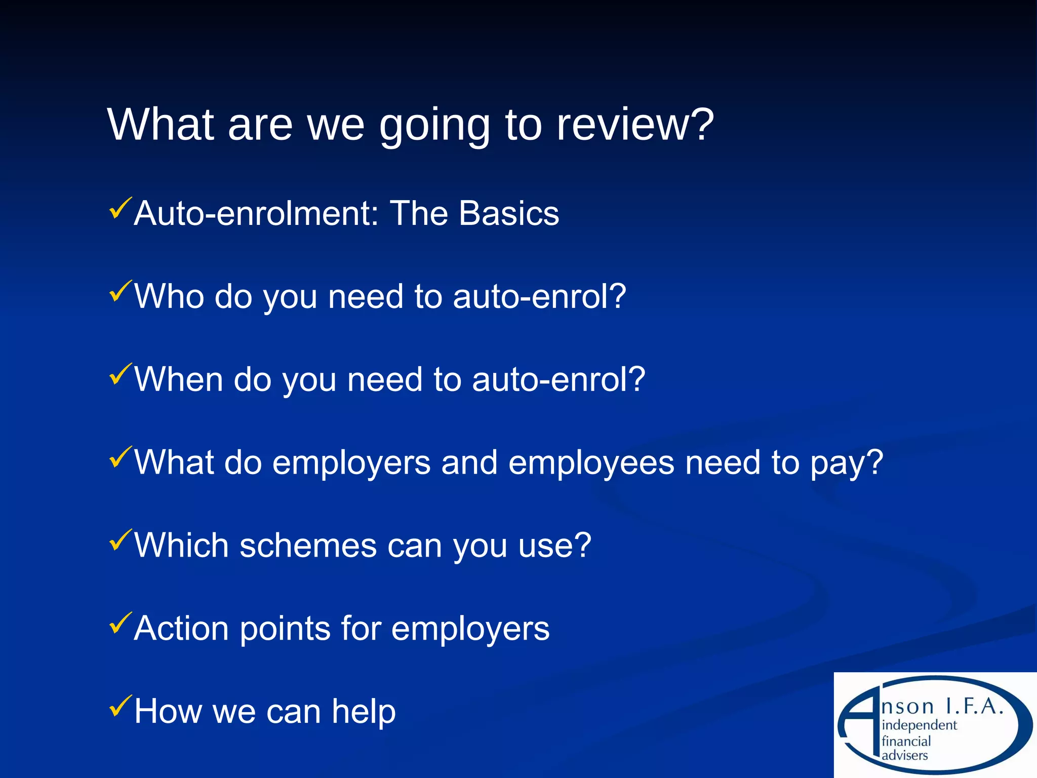 What are we going to review? Auto-enrolment: The Basics Who do you need to auto-enrol? When do you need to auto-enrol? What do employers and employees need to pay? Which schemes can you use? Action points for employers How we can help 