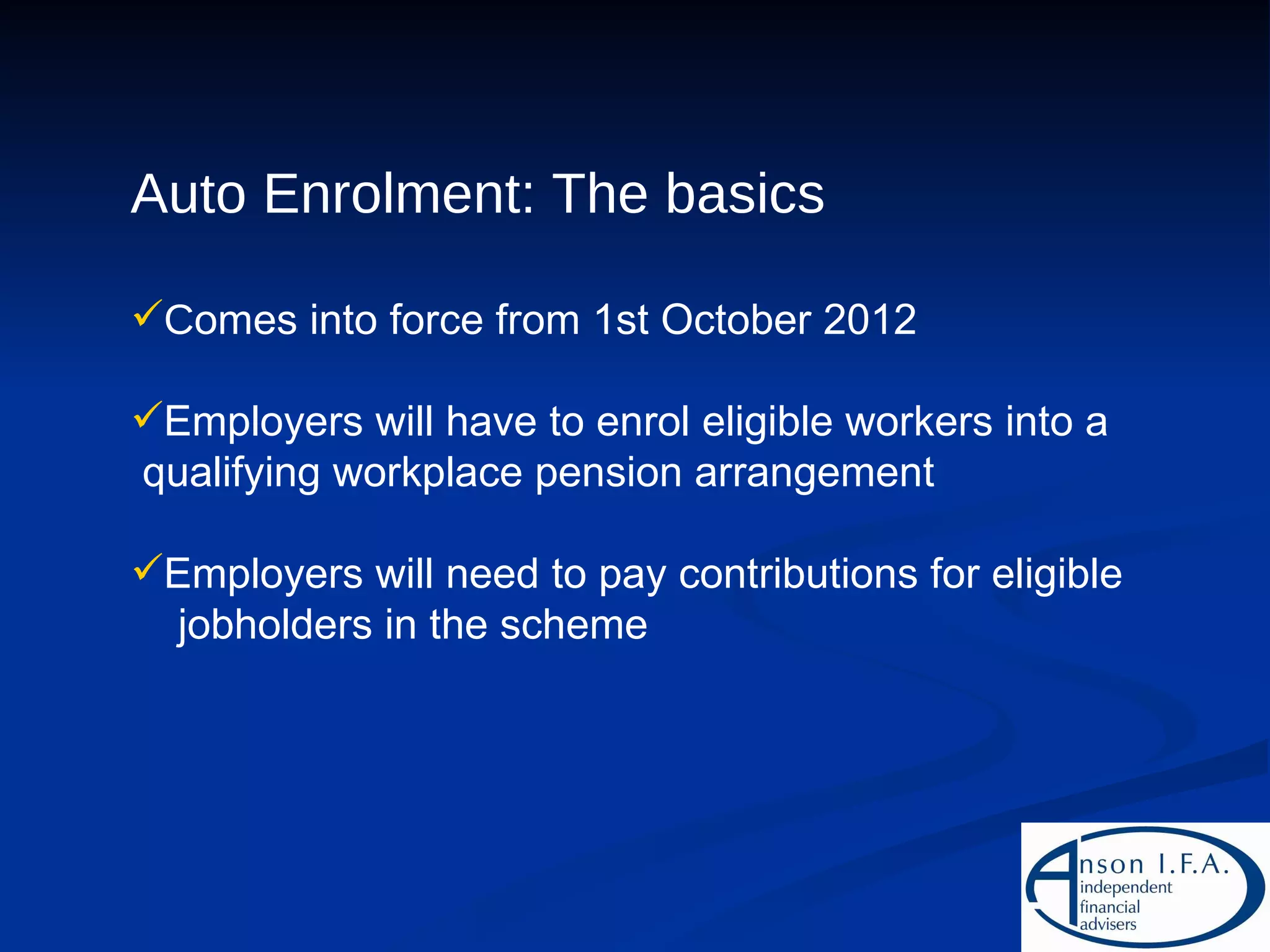 Auto Enrolment: The basics C omes into force from 1st October 2012 Employers will have to enrol eligible workers into a  qualifying workplace pension arrangement Employers will need to pay contributions for eligible  jobholders in the scheme 