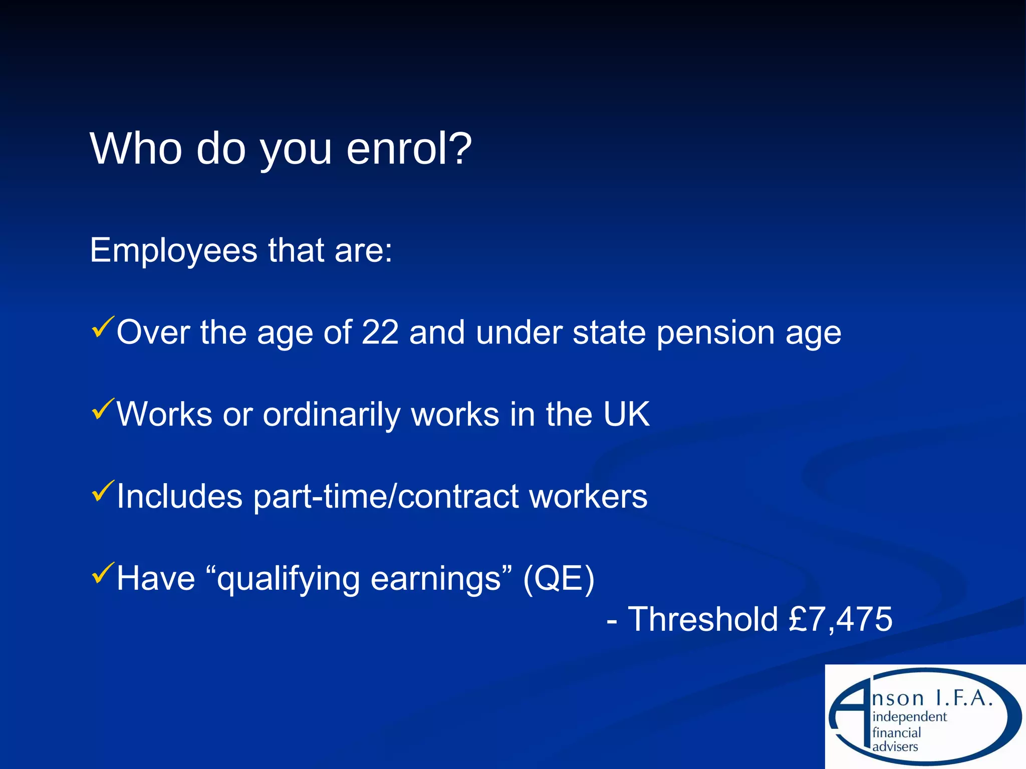 Who do you enrol? Employees that are: Over the age of 22 and under state pension age Works or ordinarily works in the UK Includes part-time/contract workers Have “qualifying earnings” (QE) - Threshold £7,475 