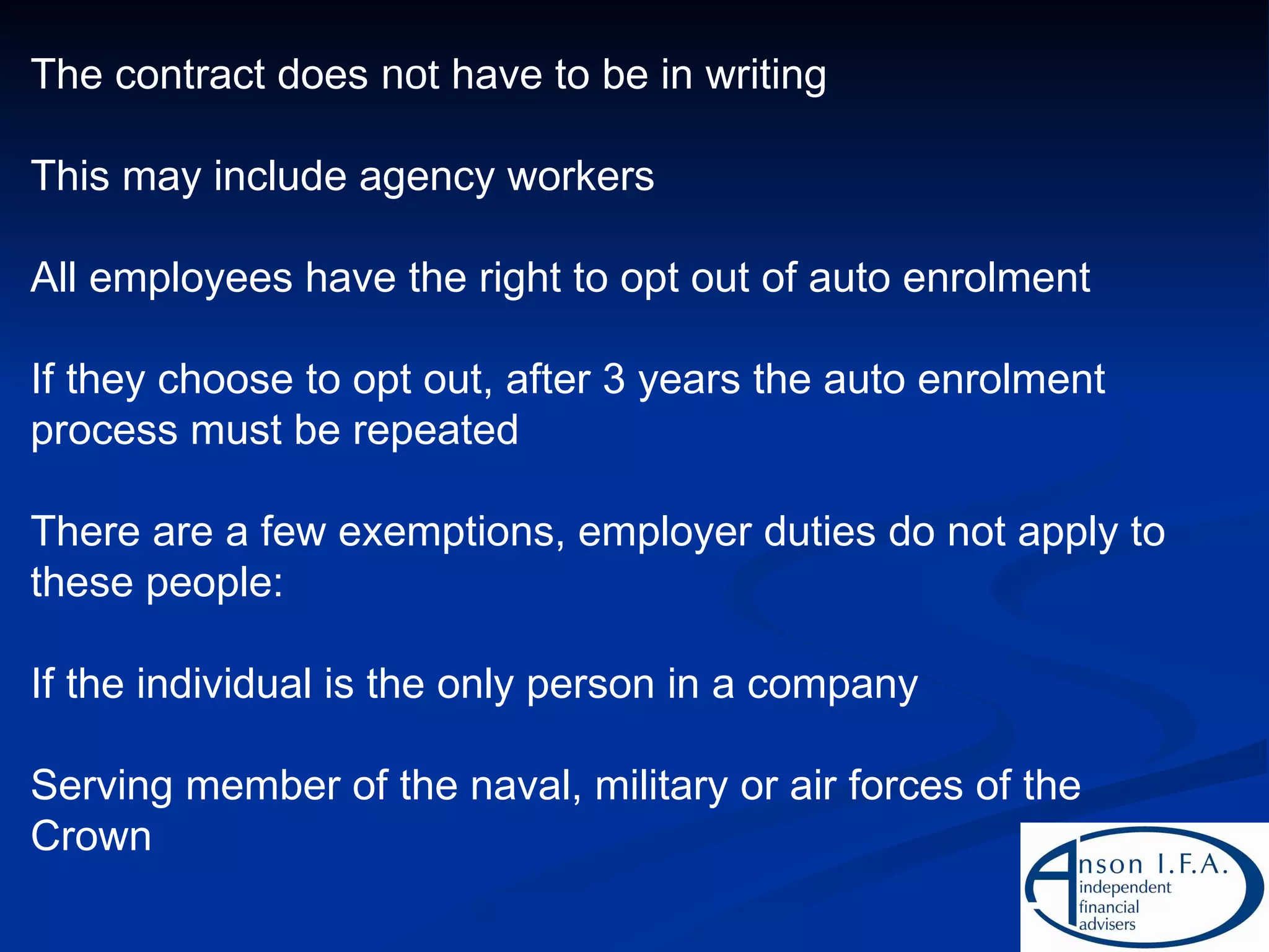 The contract does  not  have to be in writing This may include agency workers All employees have the right to opt out of auto enrolment If they choose to opt out, after 3 years the auto enrolment process must be repeated There are a few exemptions, employer duties do not apply to these people: If the individual is the only person in a company Serving member of the naval, military or air forces of the Crown 