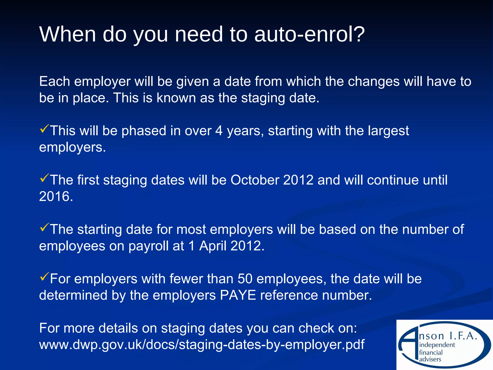 When do you need to auto-enrol? Each employer will be given a date from which the changes will have to be in place. This is known as the staging date. This will be phased in over 4 years, starting with the largest employers. The first staging dates will be October 2012 and will continue until 2016. The starting date for most employers will be based on the number of employees on payroll at 1 April 2012. For employers with fewer than 50 employees, the date will be determined by the employers PAYE reference number. For more details on staging dates you can check on: www.dwp.gov.uk/docs/staging-dates-by-employer.pdf 