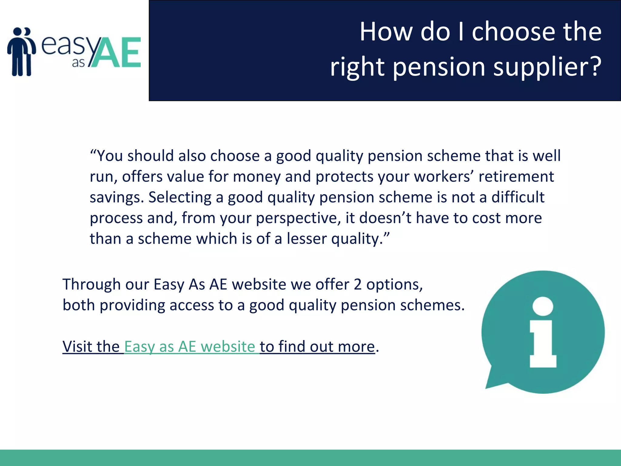 How do I choose the
right pension supplier?
“You should also choose a good quality pension scheme that is well
run, offers value for money and protects your workers’ retirement
savings. Selecting a good quality pension scheme is not a difficult
process and, from your perspective, it doesn’t have to cost more
than a scheme which is of a lesser quality.”
Through our Easy As AE website we offer 2 options,
both providing access to a good quality pension schemes.
Visit the Easy as AE website to find out more.
 