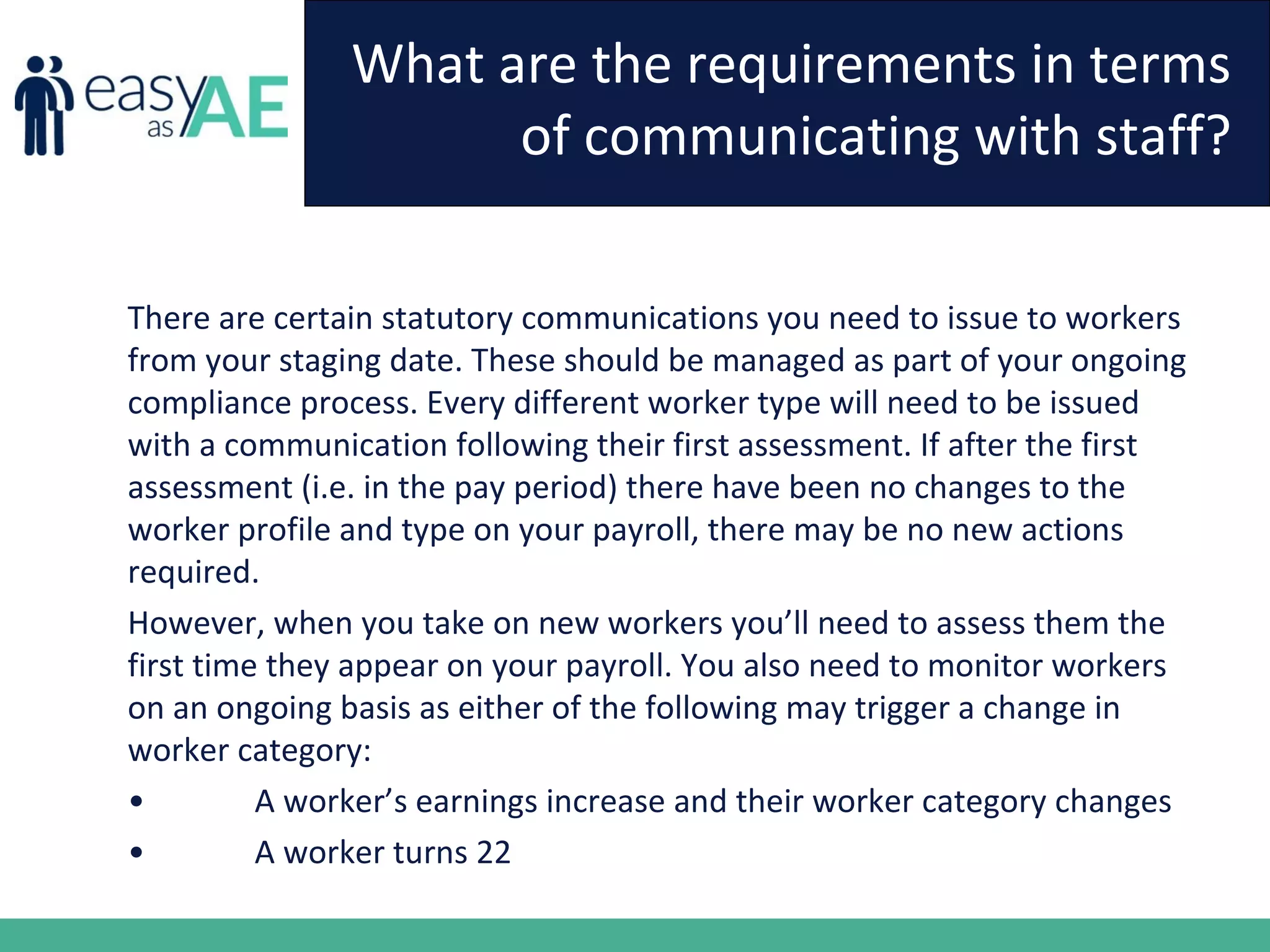 What are the requirements in terms
of communicating with staff?
There are certain statutory communications you need to issue to workers
from your staging date. These should be managed as part of your ongoing
compliance process. Every different worker type will need to be issued
with a communication following their first assessment. If after the first
assessment (i.e. in the pay period) there have been no changes to the
worker profile and type on your payroll, there may be no new actions
required.
However, when you take on new workers you’ll need to assess them the
first time they appear on your payroll. You also need to monitor workers
on an ongoing basis as either of the following may trigger a change in
worker category:
• A worker’s earnings increase and their worker category changes
• A worker turns 22
 
