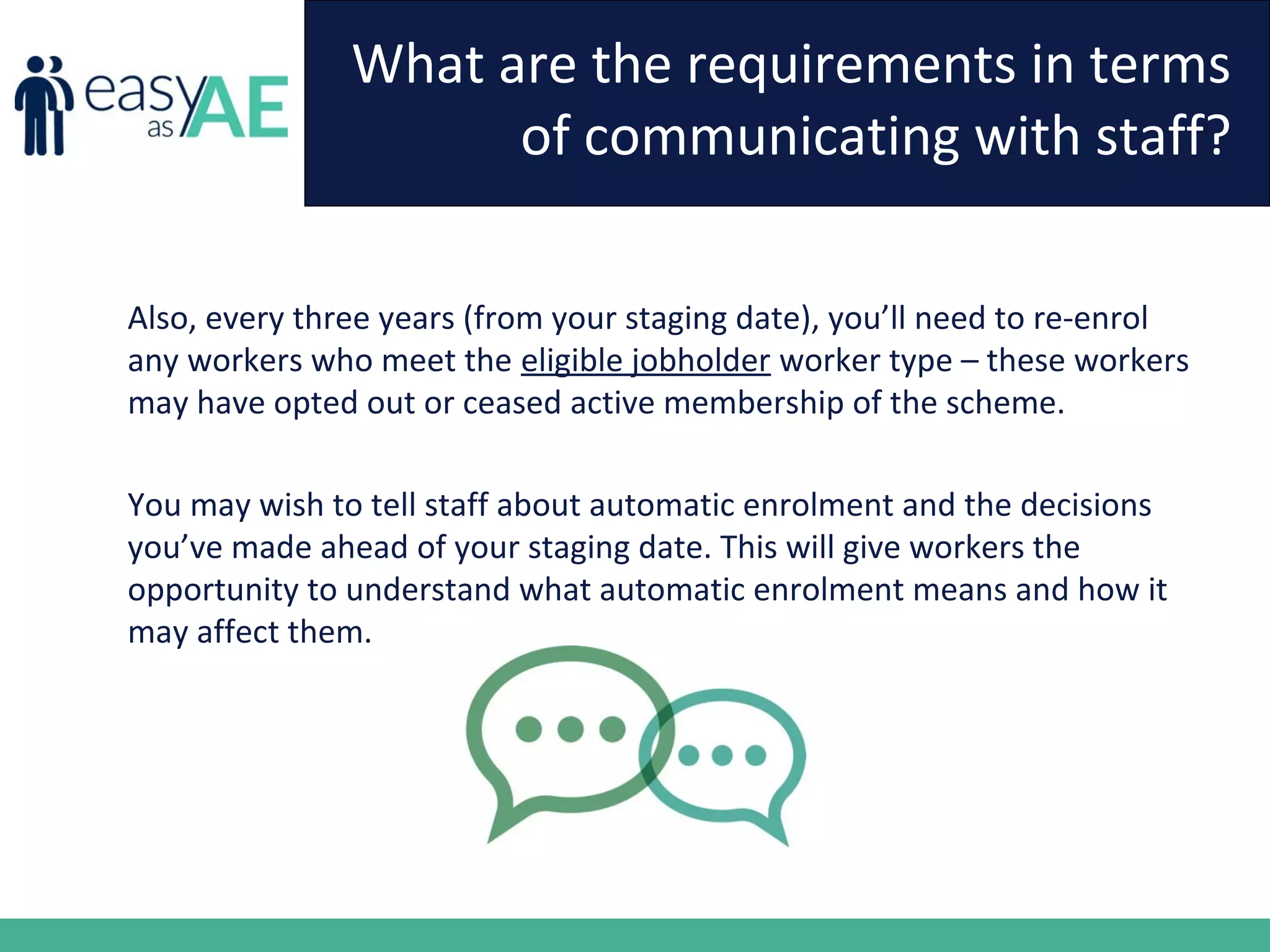 What are the requirements in terms
of communicating with staff?
Also, every three years (from your staging date), you’ll need to re-enrol
any workers who meet the eligible jobholder worker type – these workers
may have opted out or ceased active membership of the scheme.
You may wish to tell staff about automatic enrolment and the decisions
you’ve made ahead of your staging date. This will give workers the
opportunity to understand what automatic enrolment means and how it
may affect them.
 