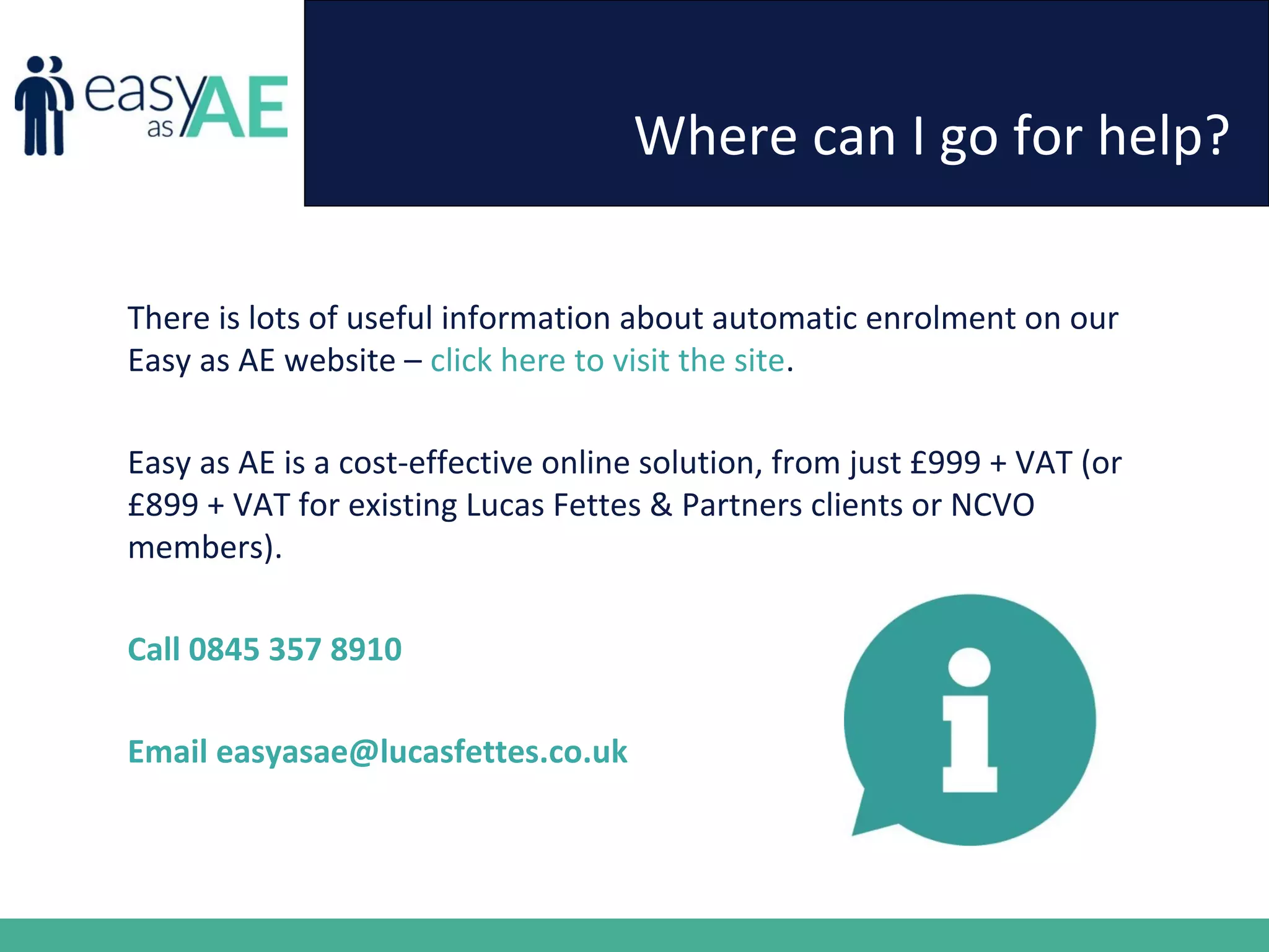 Where can I go for help?
There is lots of useful information about automatic enrolment on our
Easy as AE website – click here to visit the site.
Easy as AE is a cost-effective online solution, from just £999 + VAT (or
£899 + VAT for existing Lucas Fettes & Partners clients or NCVO
members).
Call 0845 357 8910
Email easyasae@lucasfettes.co.uk
 