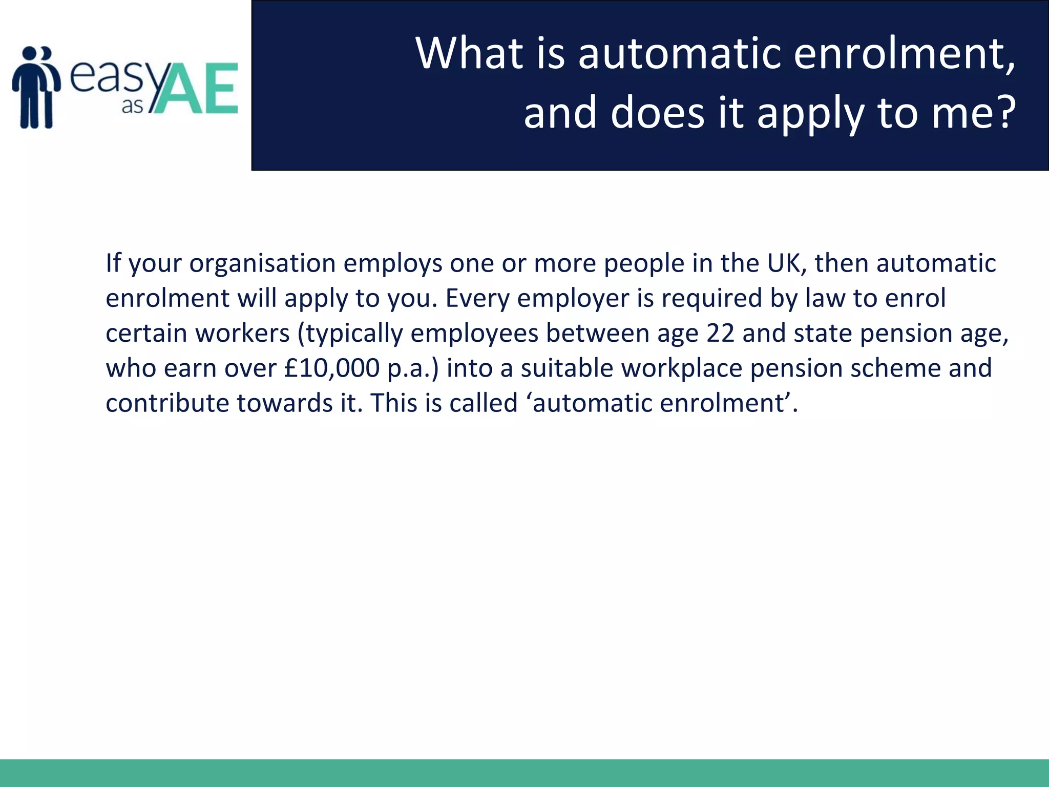 What is automatic enrolment,
and does it apply to me?
If your organisation employs one or more people in the UK, then automatic
enrolment will apply to you. Every employer is required by law to enrol
certain workers (typically employees between age 22 and state pension age,
who earn over £10,000 p.a.) into a suitable workplace pension scheme and
contribute towards it. This is called ‘automatic enrolment’.
 