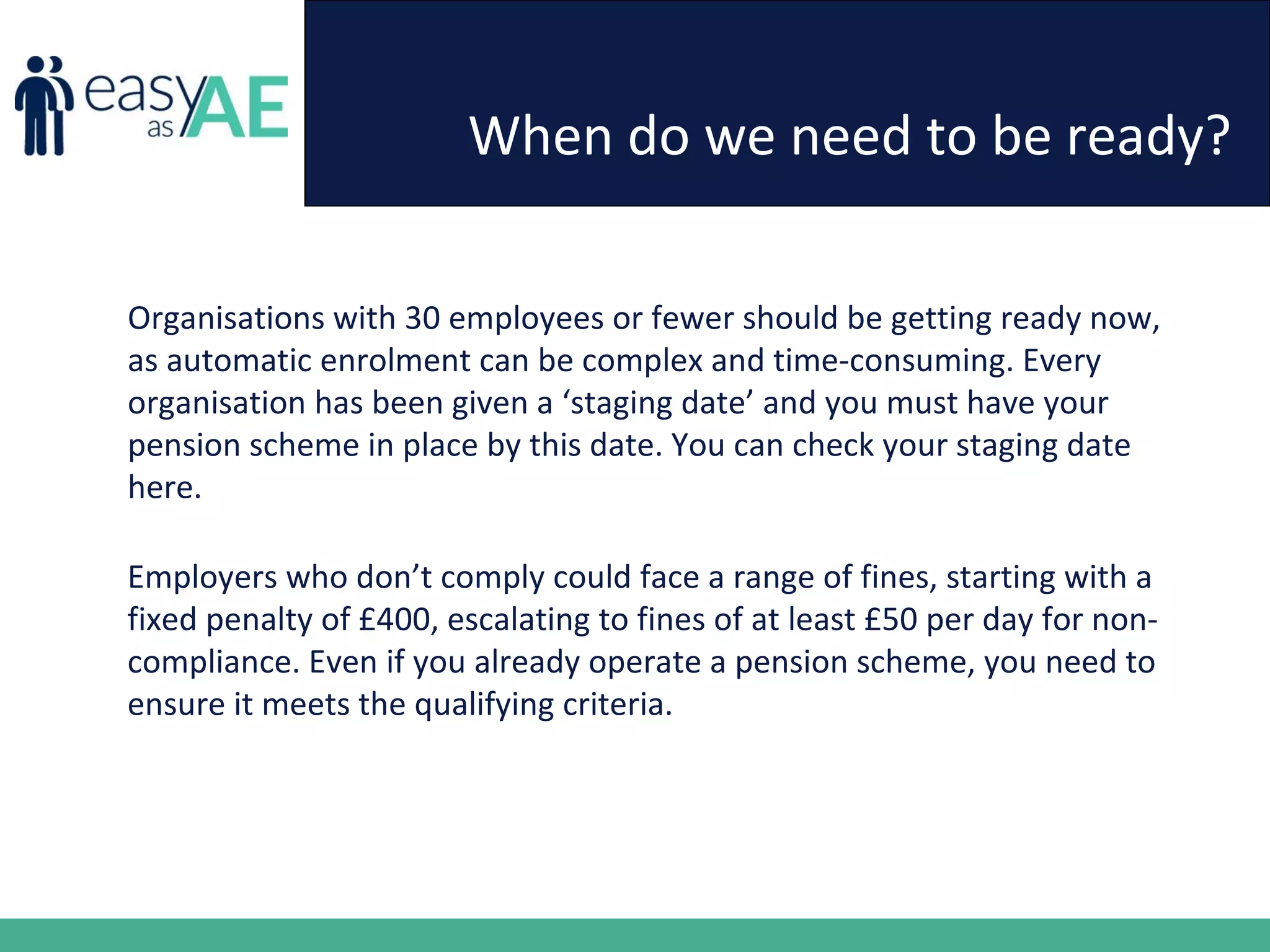 When do we need to be ready?
Organisations with 30 employees or fewer should be getting ready now,
as automatic enrolment can be complex and time-consuming. Every
organisation has been given a ‘staging date’ and you must have your
pension scheme in place by this date. You can check your staging date
here.
Employers who don’t comply could face a range of fines, starting with a
fixed penalty of £400, escalating to fines of at least £50 per day for non-
compliance. Even if you already operate a pension scheme, you need to
ensure it meets the qualifying criteria.
 