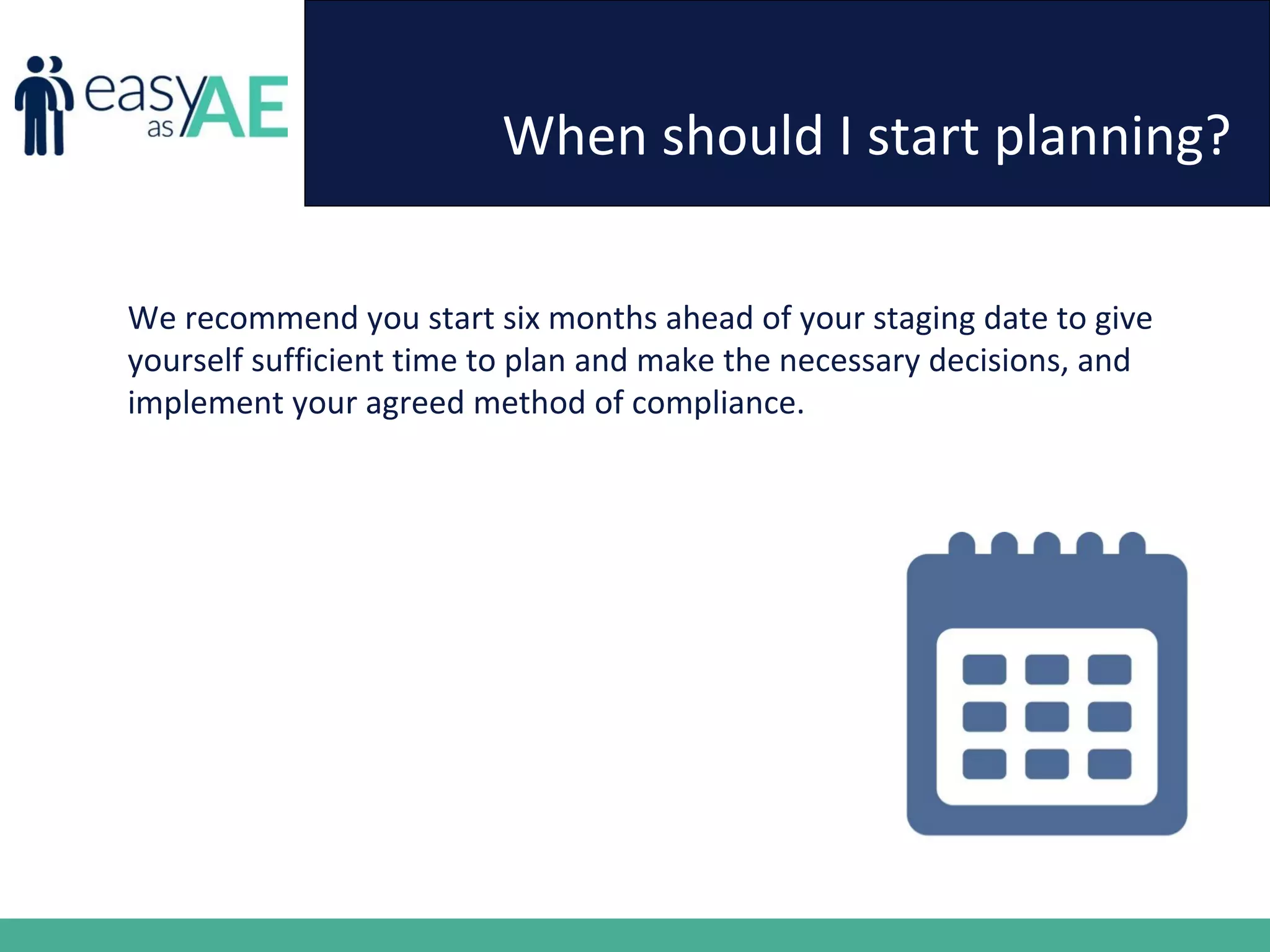 When should I start planning?
We recommend you start six months ahead of your staging date to give
yourself sufficient time to plan and make the necessary decisions, and
implement your agreed method of compliance.
 