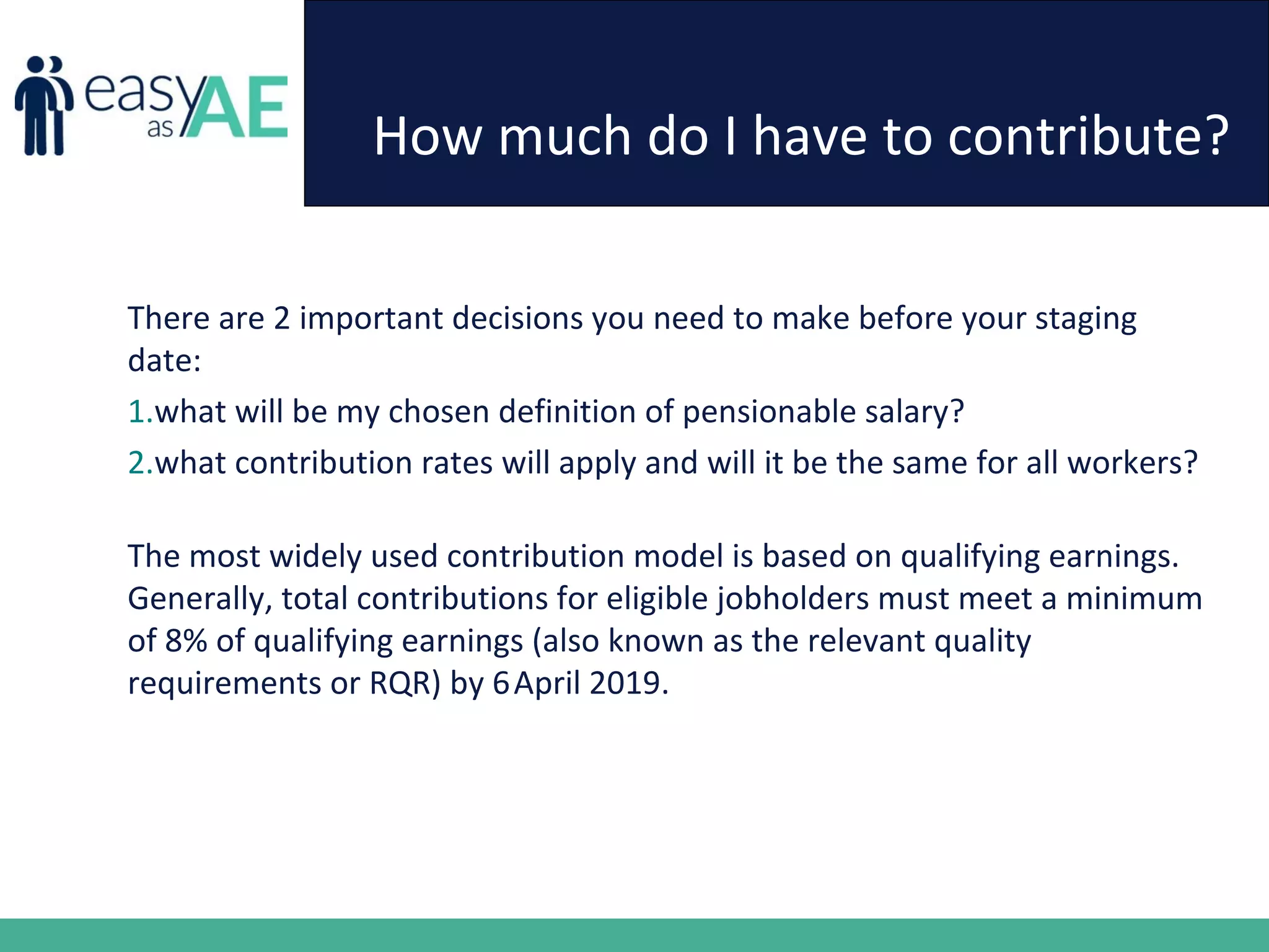 How much do I have to contribute?
There are 2 important decisions you need to make before your staging
date:
1.what will be my chosen definition of pensionable salary?
2.what contribution rates will apply and will it be the same for all workers?
The most widely used contribution model is based on qualifying earnings.
Generally, total contributions for eligible jobholders must meet a minimum
of 8% of qualifying earnings (also known as the relevant quality
requirements or RQR) by 6April 2019.
 
