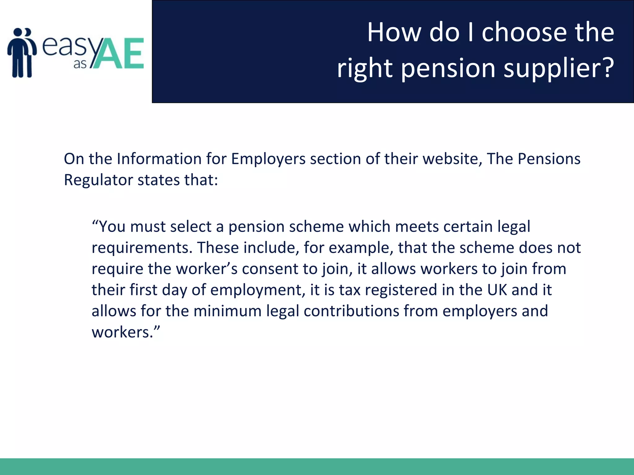 How do I choose the
right pension supplier?
On the Information for Employers section of their website, The Pensions
Regulator states that:
“You must select a pension scheme which meets certain legal
requirements. These include, for example, that the scheme does not
require the worker’s consent to join, it allows workers to join from
their first day of employment, it is tax registered in the UK and it
allows for the minimum legal contributions from employers and
workers.”
 
