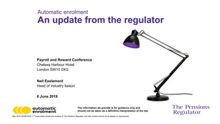 May 2018 DM 6670574 v1 These slides remain the property of The Pensions Regulator and their content should not be altered on reproduction.
The information we provide is for guidance only and
should not be taken as a definitive interpretation of the law.
Payroll and Reward Conference
Chelsea Harbour Hotel
London SW10 0XG
Neil Esslemont
Head of industry liaison
6 June 2018
Automatic enrolment
An update from the regulator
 