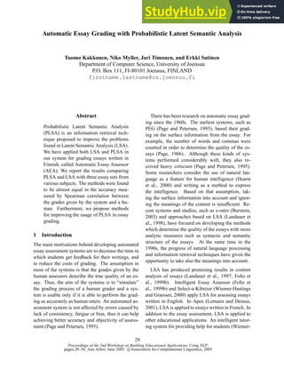 Proceedings of the 2nd Workshop on Building Educational Applications Using NLP,
pages 29–36, Ann Arbor, June 2005. c Association for Computational Linguistics, 2005
Automatic Essay Grading with Probabilistic Latent Semantic Analysis
Tuomo Kakkonen, Niko Myller, Jari Timonen, and Erkki Sutinen
Department of Computer Science, University of Joensuu
P.O. Box 111, FI-80101 Joensuu, FINLAND
firstname.lastname@cs.joensuu.fi
Abstract
Probabilistic Latent Semantic Analysis
(PLSA) is an information retrieval tech-
nique proposed to improve the problems
found in Latent Semantic Analysis (LSA).
We have applied both LSA and PLSA in
our system for grading essays written in
Finnish, called Automatic Essay Assessor
(AEA). We report the results comparing
PLSA and LSA with three essay sets from
various subjects. The methods were found
to be almost equal in the accuracy mea-
sured by Spearman correlation between
the grades given by the system and a hu-
man. Furthermore, we propose methods
for improving the usage of PLSA in essay
grading.
1 Introduction
The main motivations behind developing automated
essay assessment systems are to decrease the time in
which students get feedback for their writings, and
to reduce the costs of grading. The assumption in
most of the systems is that the grades given by the
human assessors describe the true quality of an es-
say. Thus, the aim of the systems is to “simulate”
the grading process of a human grader and a sys-
tem is usable only if it is able to perform the grad-
ing as accurately as human raters. An automated as-
sessment system is not affected by errors caused by
lack of consistency, fatigue or bias, thus it can help
achieving better accuracy and objectivity of assess-
ment (Page and Petersen, 1995).
There has been research on automatic essay grad-
ing since the 1960s. The earliest systems, such as
PEG (Page and Petersen, 1995), based their grad-
ing on the surface information from the essay. For
example, the number of words and commas were
counted in order to determine the quality of the es-
says (Page, 1966). Although these kinds of sys-
tems performed considerably well, they also re-
ceived heavy criticism (Page and Petersen, 1995).
Some researchers consider the use of natural lan-
guage as a feature for human intelligence (Hearst
et al., 2000) and writing as a method to express
the intelligence. Based on that assumption, tak-
ing the surface information into account and ignor-
ing the meanings of the content is insufficient. Re-
cent systems and studies, such as e-rater (Burstein,
2003) and approaches based on LSA (Landauer et
al., 1998), have focused on developing the methods
which determine the quality of the essays with more
analytic measures such as syntactic and semantic
structure of the essays. At the same time in the
1990s, the progress of natural language processing
and information retrieval techniques have given the
opportunity to take also the meanings into account.
LSA has produced promising results in content
analysis of essays (Landauer et al., 1997; Foltz et
al., 1999b). Intelligent Essay Assessor (Foltz et
al., 1999b) and Select-a-Kibitzer (Wiemer-Hastings
and Graesser, 2000) apply LSA for assessing essays
written in English. In Apex (Lemaire and Dessus,
2001), LSA is applied to essays written in French. In
addition to the essay assessment, LSA is applied to
other educational applications. An intelligent tutor-
ing system for providing help for students (Wiemer-
29
 