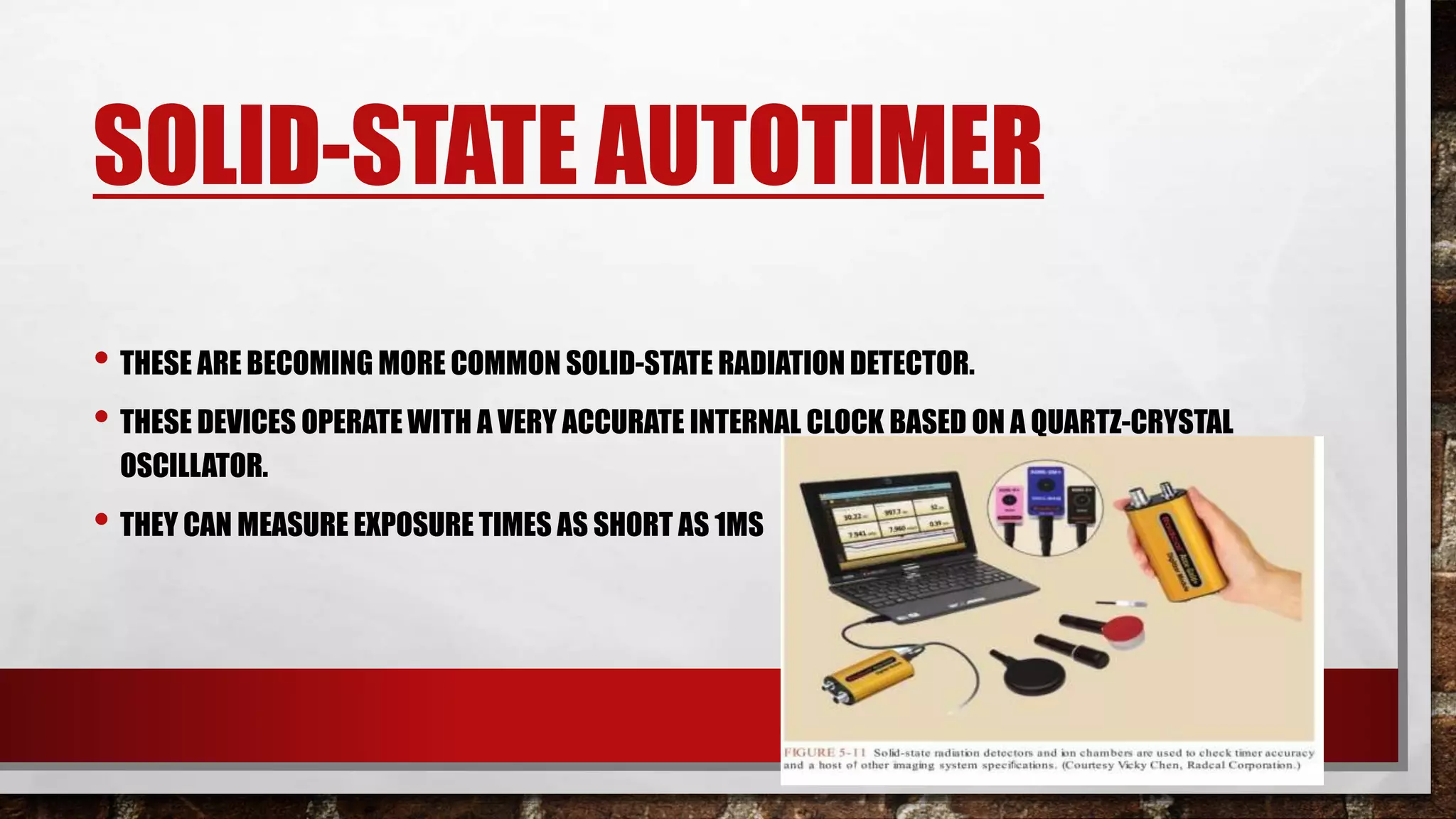 SOLID-STATE AUTOTIMER
• THESE ARE BECOMING MORE COMMON SOLID-STATE RADIATION DETECTOR.
• THESE DEVICES OPERATE WITH A VERY ACCURATE INTERNAL CLOCK BASED ON A QUARTZ-CRYSTAL
OSCILLATOR.
• THEY CAN MEASURE EXPOSURE TIMES AS SHORT AS 1MS
 