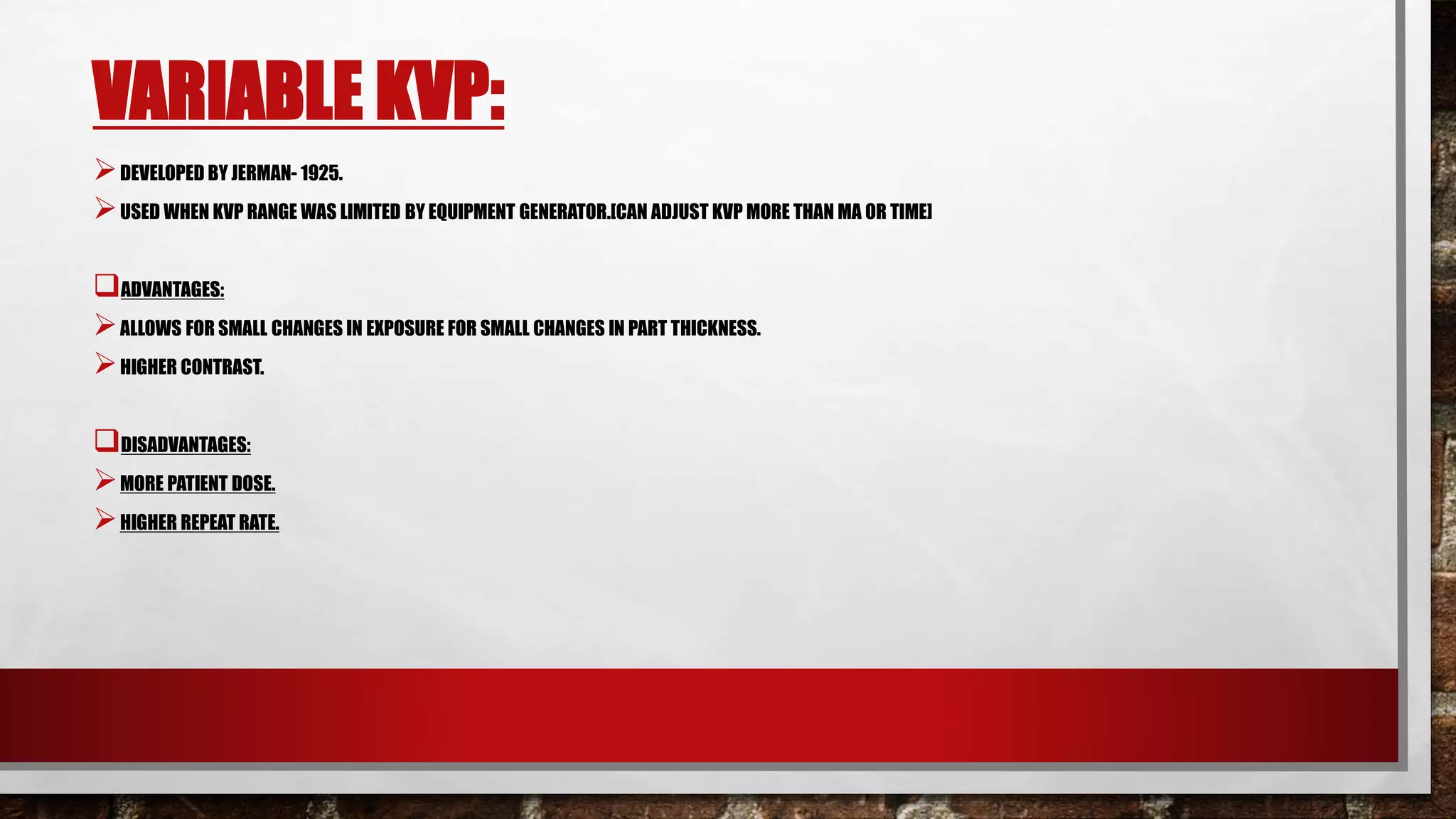 VARIABLE KVP:
DEVELOPED BY JERMAN- 1925.
USED WHEN KVP RANGE WAS LIMITED BY EQUIPMENT GENERATOR.[CAN ADJUST KVP MORE THAN MA OR TIME]
ADVANTAGES:
ALLOWS FOR SMALL CHANGES IN EXPOSURE FOR SMALL CHANGES IN PART THICKNESS.
HIGHER CONTRAST.
DISADVANTAGES:
MORE PATIENT DOSE.
HIGHER REPEAT RATE.
 
