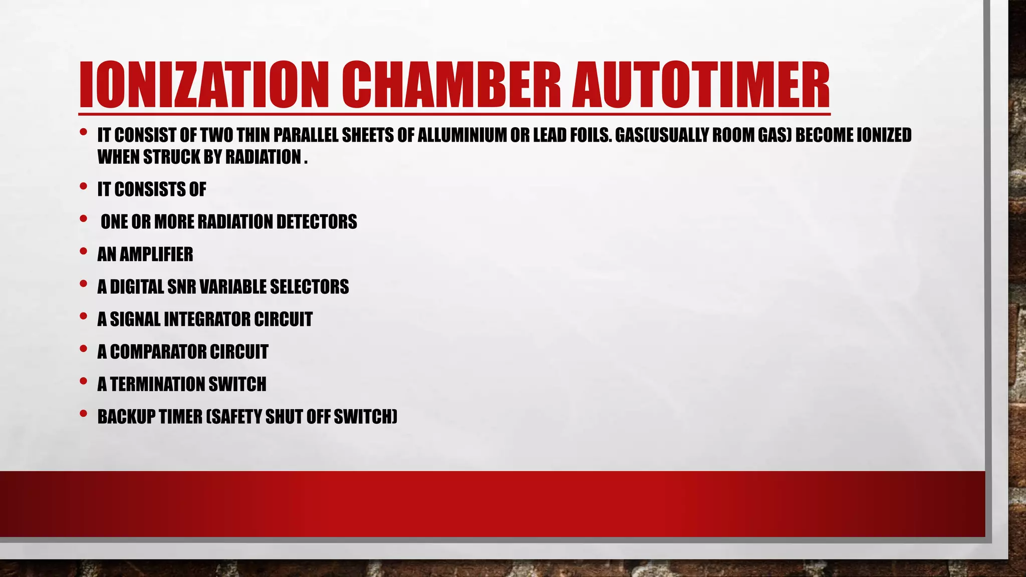 IONIZATION CHAMBER AUTOTIMER
• IT CONSIST OF TWO THIN PARALLEL SHEETS OF ALLUMINIUM OR LEAD FOILS. GAS(USUALLY ROOM GAS) BECOME IONIZED
WHEN STRUCK BY RADIATION .
• IT CONSISTS OF
• ONE OR MORE RADIATION DETECTORS
• AN AMPLIFIER
• A DIGITAL SNR VARIABLE SELECTORS
• A SIGNAL INTEGRATOR CIRCUIT
• A COMPARATOR CIRCUIT
• A TERMINATION SWITCH
• BACKUP TIMER (SAFETY SHUT OFF SWITCH)
 