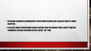 • IN GENERAL DIAGNOSTIC RADIOGRAPHY, PHOTOTIMER SENSORS ARE PLACED IN FRONT OF IMAGE
RECEPTOR.
• IF IN CASE THERE IS PHOTOTIMER CIRCUIT FAILURE THAN THE BACKUP TIMER {SAFETY SWITCH}
TERMINATES THE XRAY EXPOSURE AFTER A PRESET “ON” TIME.
 