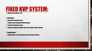 FIXED KVP SYSTEM:
DEVELOPED BY FUCHS IN -1943.
ADVANTAGES:
REDUCTION IN RADIATION DOSE.
PROVIDES MORE INFORMATION WITHIN IMAGES.
LENGTHENS EXPOSURE LATITUDE.
ALLOWS FOR SHORTER EXPOSURE TIME, THUS REDUCES PATIENT’S MOTION.
DISADVANTAGES:
HIGHER AMOUNT OF SCATTER RADIATION REDUCE IMAGE CONTRAST.
 