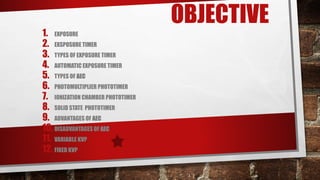 OBJECTIVE
1. EXPOSURE
2. EXSPOSURE TIMER
3. TYPES OF EXPOSURE TIMER
4. AUTOMATIC EXPOSURE TIMER
5. TYPES OF AEC
6. PHOTOMULTIPLIER PHOTOTIMER
7. IONIZATION CHAMBER PHOTOTIMER
8. SOLID STATE PHOTOTIMER
9. ADVANTAGES OF AEC
10.DISADVANTAGES OF AEC
11. VARIABLE KVP
12. FIXED KVP
 