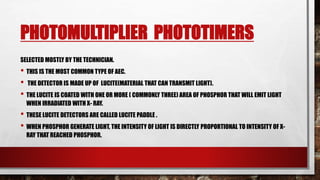 PHOTOMULTIPLIER PHOTOTIMERS
SELECTED MOSTLY BY THE TECHNICIAN.
• THIS IS THE MOST COMMON TYPE OF AEC.
• THE DETECTOR IS MADE UP OF LUCITE(MATERIAL THAT CAN TRANSMIT LIGHT).
• THE LUCITE IS COATED WITH ONE OR MORE ( COMMONLY THREE) AREA OF PHOSPHOR THAT WILL EMIT LIGHT
WHEN IRRADIATED WITH X- RAY.
• THESE LUCITE DETECTORS ARE CALLED LUCITE PADDLE .
• WHEN PHOSPHOR GENERATE LIGHT, THE INTENSITY OF LIGHT IS DIRECTLY PROPORTIONAL TO INTENSITY OF X-
RAY THAT REACHED PHOSPHOR.
 