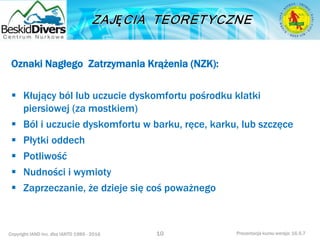 Copyright IAND Inc. dba IANTD 1985 - 2016 Prezentacja kursu wersja: 16.5.7
Oznaki Nagłego Zatrzymania Krążenia (NZK):
 Kłujący ból lub uczucie dyskomfortu pośrodku klatki
piersiowej (za mostkiem)
 Ból i uczucie dyskomfortu w barku, ręce, karku, lub szczęce
 Płytki oddech
 Potliwość
 Nudności i wymioty
 Zaprzeczanie, że dzieje się coś poważnego
10
 