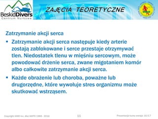 Copyright IAND Inc. dba IANTD 1985 - 2016 Prezentacja kursu wersja: 16.5.7
Zatrzymanie akcji serca
 Zatrzymanie akcji serca następuje kiedy arterie
zostają zablokowane i serce przestaje otrzymywać
tlen. Niedostatek tlenu w mięśniu sercowym, może
powodować drżenie serca, zwane migotaniem komór
albo całkowite zatrzymanie akcji serca.
 Każde obrażenie lub choroba, poważne lub
drugorzędne, które wywołuje stres organizmu może
skutkować wstrząsem.
11
 