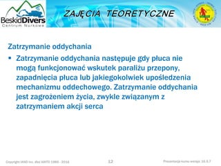 Copyright IAND Inc. dba IANTD 1985 - 2016 Prezentacja kursu wersja: 16.5.7
Zatrzymanie oddychania
 Zatrzymanie oddychania następuje gdy płuca nie
mogą funkcjonować wskutek paraliżu przepony,
zapadnięcia płuca lub jakiegokolwiek upośledzenia
mechanizmu oddechowego. Zatrzymanie oddychania
jest zagrożeniem życia, zwykle związanym z
zatrzymaniem akcji serca
12
 