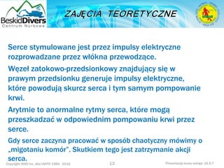 Copyright IAND Inc. dba IANTD 1985 - 2016 Prezentacja kursu wersja: 16.5.7
Serce stymulowane jest przez impulsy elektryczne
rozprowadzane przez włókna przewodzące.
Węzeł zatokowo-przedsionkowy znajdujący się w
prawym przedsionku generuje impulsy elektryczne,
które powodują skurcz serca i tym samym pompowanie
krwi.
Arytmie to anormalne rytmy serca, które mogą
przeszkadzać w odpowiednim pompowaniu krwi przez
serce.
Gdy serce zaczyna pracować w sposób chaotyczny mówimy o
„migotaniu komór”. Skutkiem tego jest zatrzymanie akcji
serca.
13
 