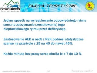 Copyright IAND Inc. dba IANTD 1985 - 2016 Prezentacja kursu wersja: 16.5.7
Jedyny sposób na wyregulowanie odpowiedniego rytmu
serca to zatrzymanie (zresetowanie) tego
nieprawidłowego rytmu przez defibrylację.
Zastosowanie AED u osób z NZK podnosi statystyczne
szanse na przeżycie z 15 na 40 do nawet 45%.
Każda minuta bez pracy serca obniża je o 7 do 10 %
14
 