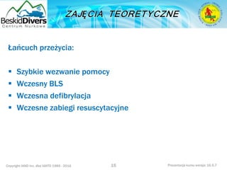 Copyright IAND Inc. dba IANTD 1985 - 2016 Prezentacja kursu wersja: 16.5.7
Łańcuch przeżycia:
 Szybkie wezwanie pomocy
 Wczesny BLS
 Wczesna defibrylacja
 Wczesne zabiegi resuscytacyjne
15
 