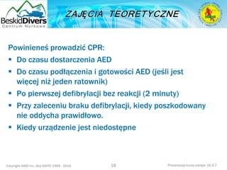 Copyright IAND Inc. dba IANTD 1985 - 2016 Prezentacja kursu wersja: 16.5.7
Powinieneś prowadzić CPR:
 Do czasu dostarczenia AED
 Do czasu podłączenia i gotowości AED (jeśli jest
więcej niż jeden ratownik)
 Po pierwszej defibrylacji bez reakcji (2 minuty)
 Przy zaleceniu braku defibrylacji, kiedy poszkodowany
nie oddycha prawidłowo.
 Kiedy urządzenie jest niedostępne
16
 