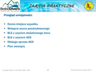 Copyright IAND Inc. dba IANTD 1985 - 2016 Prezentacja kursu wersja: 16.5.7
Przegląd umiejętności:
 Ocena miejsca wypadku
 Wstępna ocena poszkodowanego
 BLS z użyciem dodatkowego tlenu
 BLS z użyciem AED
 Obsługa sprzętu AED
 Plan awaryjny
17
 