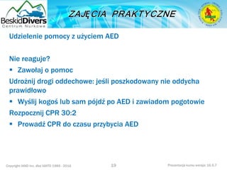 Copyright IAND Inc. dba IANTD 1985 - 2016 Prezentacja kursu wersja: 16.5.7
Udzielenie pomocy z użyciem AED
Nie reaguje?
 Zawołaj o pomoc
Udrożnij drogi oddechowe: jeśli poszkodowany nie oddycha
prawidłowo
 Wyślij kogoś lub sam pójdź po AED i zawiadom pogotowie
Rozpocznij CPR 30:2
 Prowadź CPR do czasu przybycia AED
19
 