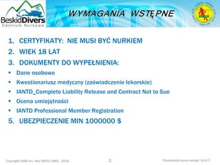 Copyright IAND Inc. dba IANTD 1985 - 2016 Prezentacja kursu wersja: 16.5.7
1. CERTYFIKATY: NIE MUSI BYĆ NURKIEM
2. WIEK 18 LAT
3. DOKUMENTY DO WYPEŁNIENIA:
 Dane osobowe
 Kwestionariusz medyczny (zaświadczenie lekarskie)
 IANTD_Complete Liability Release and Contract Not to Sue
 Ocena umiejętności
 IANTD Professional Member Registration
5. UBEZPIECZENIE MIN 1000000 $
2
 