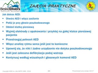 Copyright IAND Inc. dba IANTD 1985 - 2016 Prezentacja kursu wersja: 16.5.7
Jak dotrze AED:
 Otwórz AED i włącz zasilanie
 Połóż je przy głowie poszkodowanego
 Odsłoń klatkę piersiową
 Wyjmij elektrody z opakowania i przyklej na gołej klatce piersiowej
pacjenta
 Przestrzegaj poleceń AED
 Włącz analizę rytmu serca jeśli jest to konieczne
 Upewnij się, że nikt i żadne urządzenie nie dotyka poszkodowanego
 Jeśli jest zalecana defibrylacja podaj wstrząs
 Kontynuuj według wizualnych i głosowych komend AED
20
 
