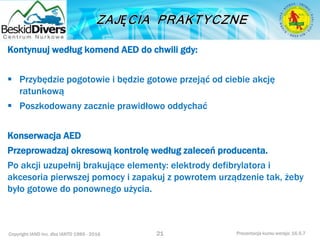 Copyright IAND Inc. dba IANTD 1985 - 2016 Prezentacja kursu wersja: 16.5.7
Kontynuuj według komend AED do chwili gdy:
 Przybędzie pogotowie i będzie gotowe przejąć od ciebie akcję
ratunkową
 Poszkodowany zacznie prawidłowo oddychać
Konserwacja AED
Przeprowadzaj okresową kontrolę według zaleceń producenta.
Po akcji uzupełnij brakujące elementy: elektrody defibrylatora i
akcesoria pierwszej pomocy i zapakuj z powrotem urządzenie tak, żeby
było gotowe do ponownego użycia.
21
 