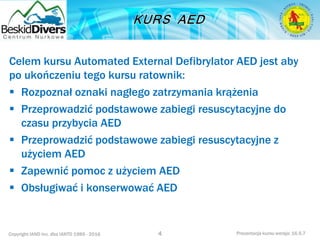 Copyright IAND Inc. dba IANTD 1985 - 2016 Prezentacja kursu wersja: 16.5.7
Celem kursu Automated External Defibrylator AED jest aby
po ukończeniu tego kursu ratownik:
 Rozpoznał oznaki nagłego zatrzymania krążenia
 Przeprowadzić podstawowe zabiegi resuscytacyjne do
czasu przybycia AED
 Przeprowadzić podstawowe zabiegi resuscytacyjne z
użyciem AED
 Zapewnić pomoc z użyciem AED
 Obsługiwać i konserwować AED
4
 