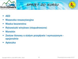 Copyright IAND Inc. dba IANTD 1985 - 2016 Prezentacja kursu wersja: 16.5.7
 AED
 Maseczka resuscytacyjna
 Maska bezzwrotna
 Rękawiczki winylowe (niepudrowane)
 Manekin
 Zestaw tlenowy o stałym przepływie i wymuszonym -
opcjonalnie
 Apteczka
6
 