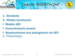 Copyright IAND Inc. dba IANTD 1985 - 2016 Prezentacja kursu wersja: 16.5.7
1. Standardy
2. Wiedza teoretyczna:
 Modele AED
 Uwarunkowania prawne
 Bezpieczeństwo przy posługiwaniu się AED
3. Prezentacje
9
 