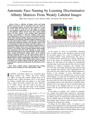 This article has been accepted for inclusion in a future issue of this journal. Content is final as presented, with the exception of pagination.
IEEE TRANSACTIONS ON NEURAL NETWORKS AND LEARNING SYSTEMS 1
Automatic Face Naming by Learning Discriminative
Afﬁnity Matrices From Weakly Labeled Images
Shijie Xiao, Dong Xu, Senior Member, IEEE, and Jianxin Wu, Member, IEEE
Abstract—Given a collection of images, where each image
contains several faces and is associated with a few names in
the corresponding caption, the goal of face naming is to infer
the correct name for each face. In this paper, we propose
two new methods to effectively solve this problem by learning
two discriminative afﬁnity matrices from these weakly labeled
images. We ﬁrst propose a new method called regularized
low-rank representation by effectively utilizing weakly super-
vised information to learn a low-rank reconstruction coefﬁcient
matrix while exploring multiple subspace structures of the data.
Speciﬁcally, by introducing a specially designed regularizer to the
low-rank representation method, we penalize the corresponding
reconstruction coefﬁcients related to the situations where a face
is reconstructed by using face images from other subjects or by
using itself. With the inferred reconstruction coefﬁcient matrix, a
discriminative afﬁnity matrix can be obtained. Moreover, we also
develop a new distance metric learning method called ambigu-
ously supervised structural metric learning by using weakly
supervised information to seek a discriminative distance metric.
Hence, another discriminative afﬁnity matrix can be obtained
using the similarity matrix (i.e., the kernel matrix) based on
the Mahalanobis distances of the data. Observing that these two
afﬁnity matrices contain complementary information, we further
combine them to obtain a fused afﬁnity matrix, based on which
we develop a new iterative scheme to infer the name of each face.
Comprehensive experiments demonstrate the effectiveness of our
approach.
Index Terms—Afﬁnity matrix, caption-based face naming,
distance metric learning, low-rank representation (LRR).
I. INTRODUCTION
IN SOCIAL networking websites (e.g., Facebook), photo
sharing websites (e.g., Flickr) and news websites
(e.g., BBC), an image that contains multiple faces can be
associated with a caption specifying who is in the picture.
For instance, multiple faces may appear in a news photo
with a caption that brieﬂy describes the news. Moreover,
in TV serials, movies, and news videos, the faces may
also appear in a video clip with scripts. In the literature,
a few methods were developed for the face naming problem
(see Section II for more details).
Manuscript received May 28, 2014; revised September 4, 2014 and
November 26, 2014; accepted December 11, 2014.
S. Xiao is with the School of Computer Engineering, Nanyang Technolog-
ical University, Singapore 639798 (e-mail: xiao0050@e.ntu.edu.sg).
D. Xu was with the School of Computer Engineering, Nanyang Technolog-
ical University, Singapore 639798. He is now with the School of Electrical
and Information Engineering, The University of Sydney, Sydney, NSW 2006,
Australia. (e-mail: dongxudongxu@gmail.com).
J. Wu is with the National Key Laboratory for Novel Software Technology,
Nanjing University, Nanjing 210023, China (e-mail: wujx2001@nju.edu.cn).
Color versions of one or more of the ﬁgures in this paper are available
online at http://ieeexplore.ieee.org.
Digital Object Identiﬁer 10.1109/TNNLS.2014.2386307
Fig. 1. Illustration of the face-naming task, in which we aim to infer
which name matches which face, based on the images and the corresponding
captions. The solid arrows between faces and names indicate the ground-truth
face-name pairs and the dashed ones represent the incorrect face-name pairs,
where null means the ground-truth name of a face does not appear in the
candidate name set.
In this paper, we focus on automatically annotating
faces in images based on the ambiguous supervision from
the associated captions. Fig. 1 gives an illustration of the
face-naming problem. Some preprocessing steps need to
be conducted before performing face naming. Speciﬁcally,
faces in the images are automatically detected using face
detectors [1], and names in the captions are automatically
extracted using a name entity detector. Here, the list of names
appearing in a caption is denoted as the candidate name
set. Even after successfully performing these preprocessing
steps, automatic face naming is still a challenging task. The
faces from the same subject may have different appearances
because of the variations in poses, illuminations, and
expressions. Moreover, the candidate name set may be noisy
and incomplete, so a name may be mentioned in the caption,
but the corresponding face may not appear in the image, and
the correct name for a face in the image may not appear in the
corresponding caption. Each detected face (including falsely
detected ones) in an image can only be annotated using one
of the names in the candidate name set or as null, which
indicates that the ground-truth name does not appear in the
caption.
In this paper, we propose a new scheme for automatic
face naming with caption-based supervision. Speciﬁcally,
we develop two methods to respectively obtain two discrimina-
tive afﬁnity matrices by learning from weakly labeled images.
The two afﬁnity matrices are further fused to generate one
fused afﬁnity matrix, based on which an iterative scheme is
developed for automatic face naming.
To obtain the ﬁrst afﬁnity matrix, we propose a new
method called regularized low-rank representation (rLRR) by
incorporating weakly supervised information into the low-rank
representation (LRR) method, so that the afﬁnity matrix can be
2162-237X © 2015 IEEE. Personal use is permitted, but republication/redistribution requires IEEE permission.
See http://www.ieee.org/publications_standards/publications/rights/index.html for more information.
 