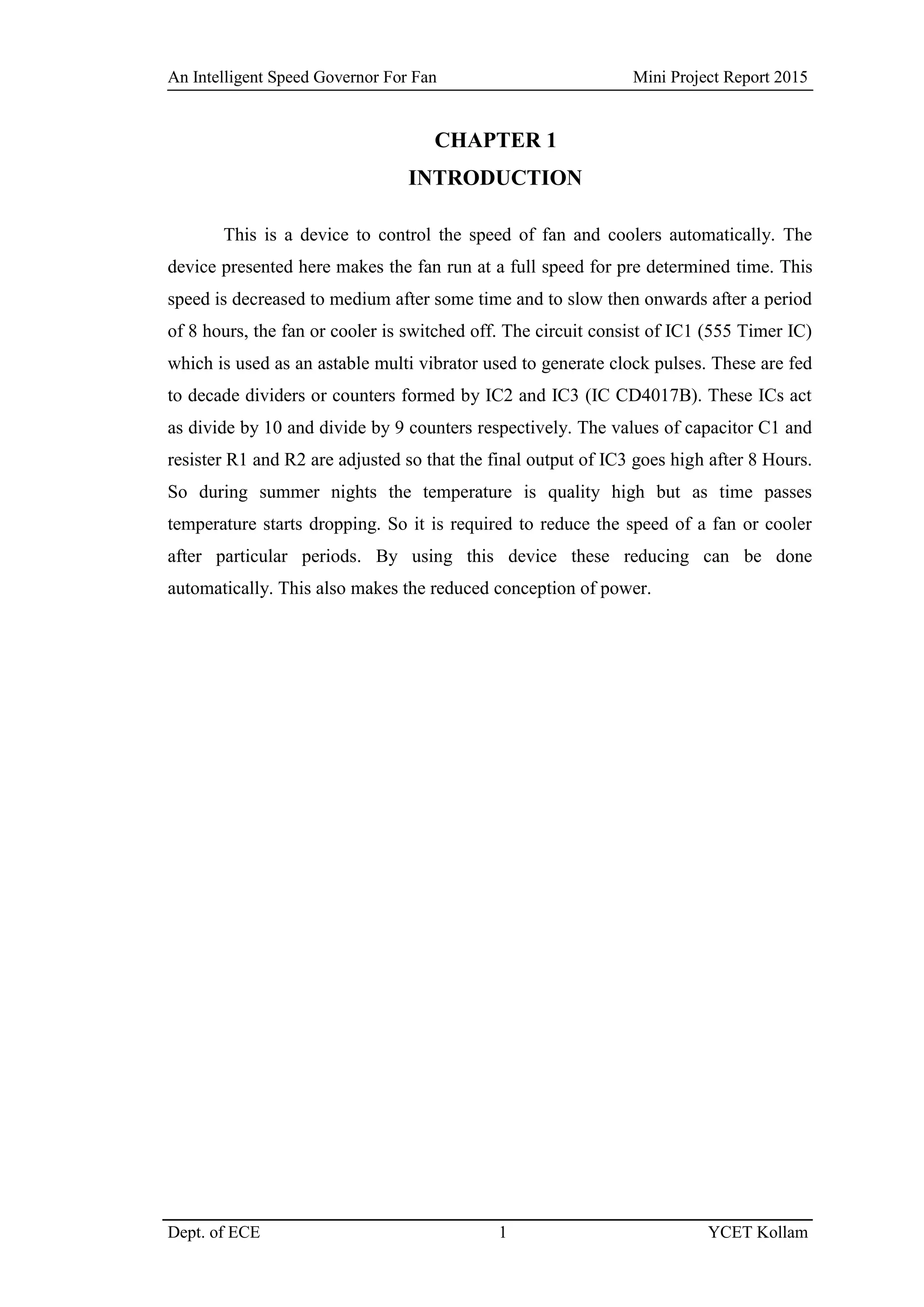 An Intelligent Speed Governor For Fan Mini Project Report 2015
Dept. of ECE 1 YCET Kollam
CHAPTER 1
INTRODUCTION
This is a device to control the speed of fan and coolers automatically. The
device presented here makes the fan run at a full speed for pre determined time. This
speed is decreased to medium after some time and to slow then onwards after a period
of 8 hours, the fan or cooler is switched off. The circuit consist of IC1 (555 Timer IC)
which is used as an astable multi vibrator used to generate clock pulses. These are fed
to decade dividers or counters formed by IC2 and IC3 (IC CD4017B). These ICs act
as divide by 10 and divide by 9 counters respectively. The values of capacitor C1 and
resister R1 and R2 are adjusted so that the final output of IC3 goes high after 8 Hours.
So during summer nights the temperature is quality high but as time passes
temperature starts dropping. So it is required to reduce the speed of a fan or cooler
after particular periods. By using this device these reducing can be done
automatically. This also makes the reduced conception of power.
 