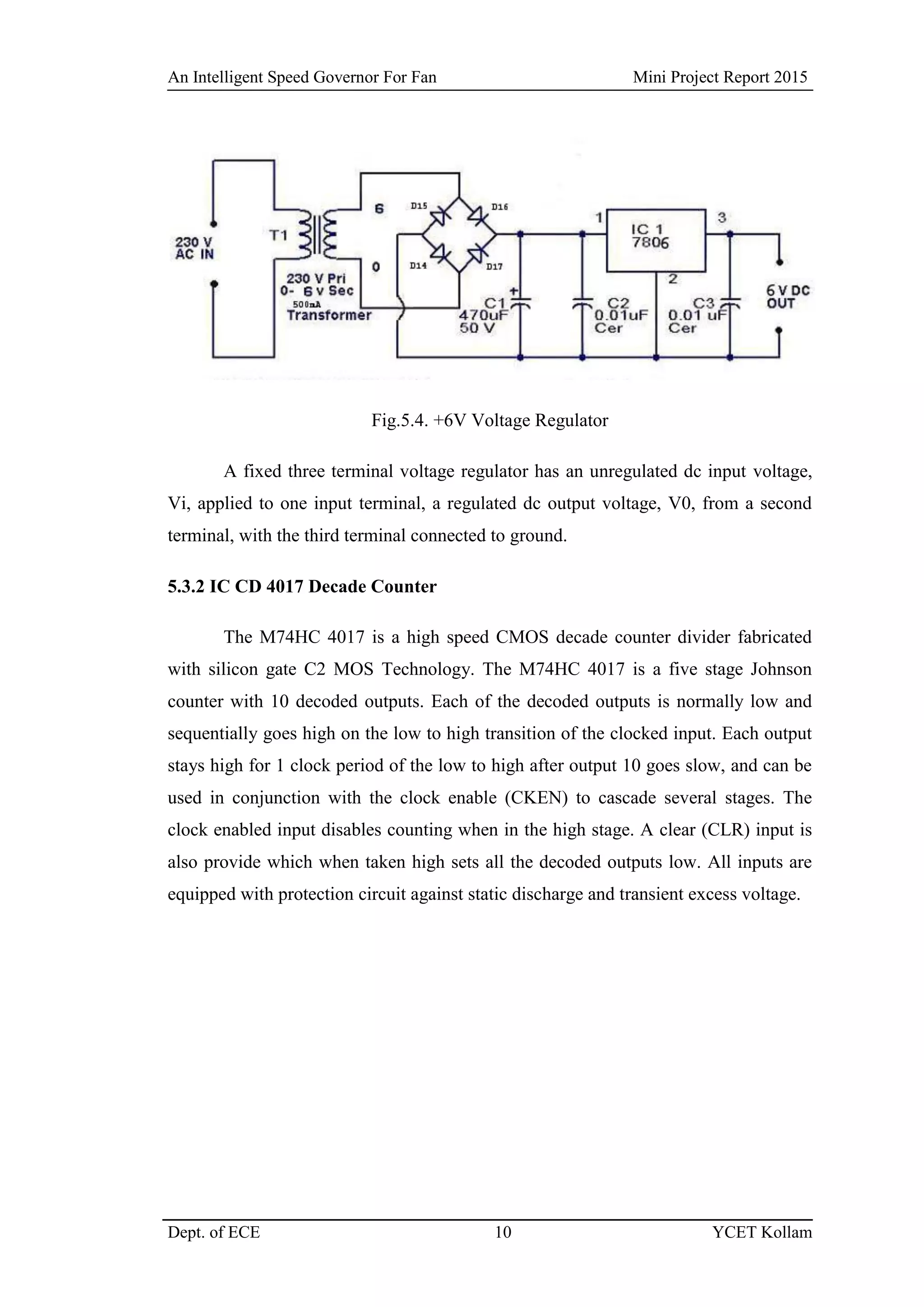 An Intelligent Speed Governor For Fan Mini Project Report 2015
Dept. of ECE 10 YCET Kollam
Fig.5.4. +6V Voltage Regulator
A fixed three terminal voltage regulator has an unregulated dc input voltage,
Vi, applied to one input terminal, a regulated dc output voltage, V0, from a second
terminal, with the third terminal connected to ground.
5.3.2 IC CD 4017 Decade Counter
The M74HC 4017 is a high speed CMOS decade counter divider fabricated
with silicon gate C2 MOS Technology. The M74HC 4017 is a five stage Johnson
counter with 10 decoded outputs. Each of the decoded outputs is normally low and
sequentially goes high on the low to high transition of the clocked input. Each output
stays high for 1 clock period of the low to high after output 10 goes slow, and can be
used in conjunction with the clock enable (CKEN) to cascade several stages. The
clock enabled input disables counting when in the high stage. A clear (CLR) input is
also provide which when taken high sets all the decoded outputs low. All inputs are
equipped with protection circuit against static discharge and transient excess voltage.
 
