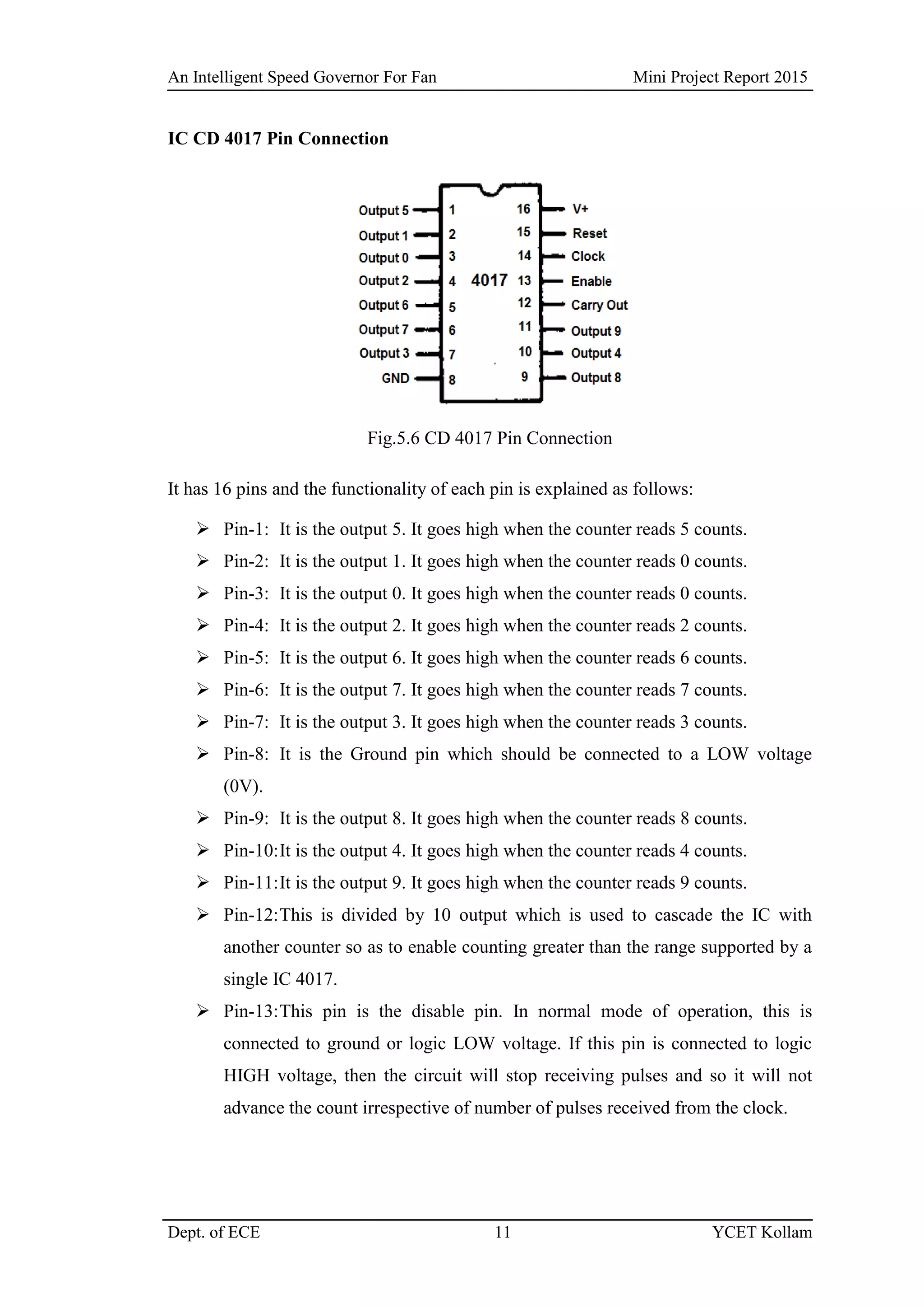 An Intelligent Speed Governor For Fan Mini Project Report 2015
Dept. of ECE 11 YCET Kollam
IC CD 4017 Pin Connection
Fig.5.6 CD 4017 Pin Connection
It has 16 pins and the functionality of each pin is explained as follows:
 Pin-1: It is the output 5. It goes high when the counter reads 5 counts.
 Pin-2: It is the output 1. It goes high when the counter reads 0 counts.
 Pin-3: It is the output 0. It goes high when the counter reads 0 counts.
 Pin-4: It is the output 2. It goes high when the counter reads 2 counts.
 Pin-5: It is the output 6. It goes high when the counter reads 6 counts.
 Pin-6: It is the output 7. It goes high when the counter reads 7 counts.
 Pin-7: It is the output 3. It goes high when the counter reads 3 counts.
 Pin-8: It is the Ground pin which should be connected to a LOW voltage
(0V).
 Pin-9: It is the output 8. It goes high when the counter reads 8 counts.
 Pin-10:It is the output 4. It goes high when the counter reads 4 counts.
 Pin-11:It is the output 9. It goes high when the counter reads 9 counts.
 Pin-12:This is divided by 10 output which is used to cascade the IC with
another counter so as to enable counting greater than the range supported by a
single IC 4017.
 Pin-13:This pin is the disable pin. In normal mode of operation, this is
connected to ground or logic LOW voltage. If this pin is connected to logic
HIGH voltage, then the circuit will stop receiving pulses and so it will not
advance the count irrespective of number of pulses received from the clock.
 