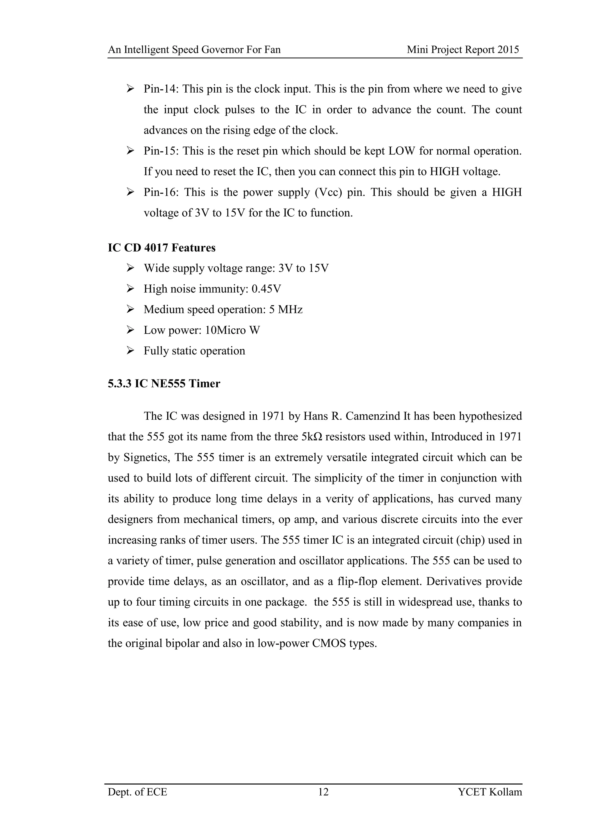 An Intelligent Speed Governor For Fan Mini Project Report 2015
Dept. of ECE 12 YCET Kollam
 Pin-14: This pin is the clock input. This is the pin from where we need to give
the input clock pulses to the IC in order to advance the count. The count
advances on the rising edge of the clock.
 Pin-15: This is the reset pin which should be kept LOW for normal operation.
If you need to reset the IC, then you can connect this pin to HIGH voltage.
 Pin-16: This is the power supply (Vcc) pin. This should be given a HIGH
voltage of 3V to 15V for the IC to function.
IC CD 4017 Features
 Wide supply voltage range: 3V to 15V
 High noise immunity: 0.45V
 Medium speed operation: 5 MHz
 Low power: 10Micro W
 Fully static operation
5.3.3 IC NE555 Timer
The IC was designed in 1971 by Hans R. Camenzind It has been hypothesized
that the 555 got its name from the three 5kΩ resistors used within, Introduced in 1971
by Signetics, The 555 timer is an extremely versatile integrated circuit which can be
used to build lots of different circuit. The simplicity of the timer in conjunction with
its ability to produce long time delays in a verity of applications, has curved many
designers from mechanical timers, op amp, and various discrete circuits into the ever
increasing ranks of timer users. The 555 timer IC is an integrated circuit (chip) used in
a variety of timer, pulse generation and oscillator applications. The 555 can be used to
provide time delays, as an oscillator, and as a flip-flop element. Derivatives provide
up to four timing circuits in one package. the 555 is still in widespread use, thanks to
its ease of use, low price and good stability, and is now made by many companies in
the original bipolar and also in low-power CMOS types.
 