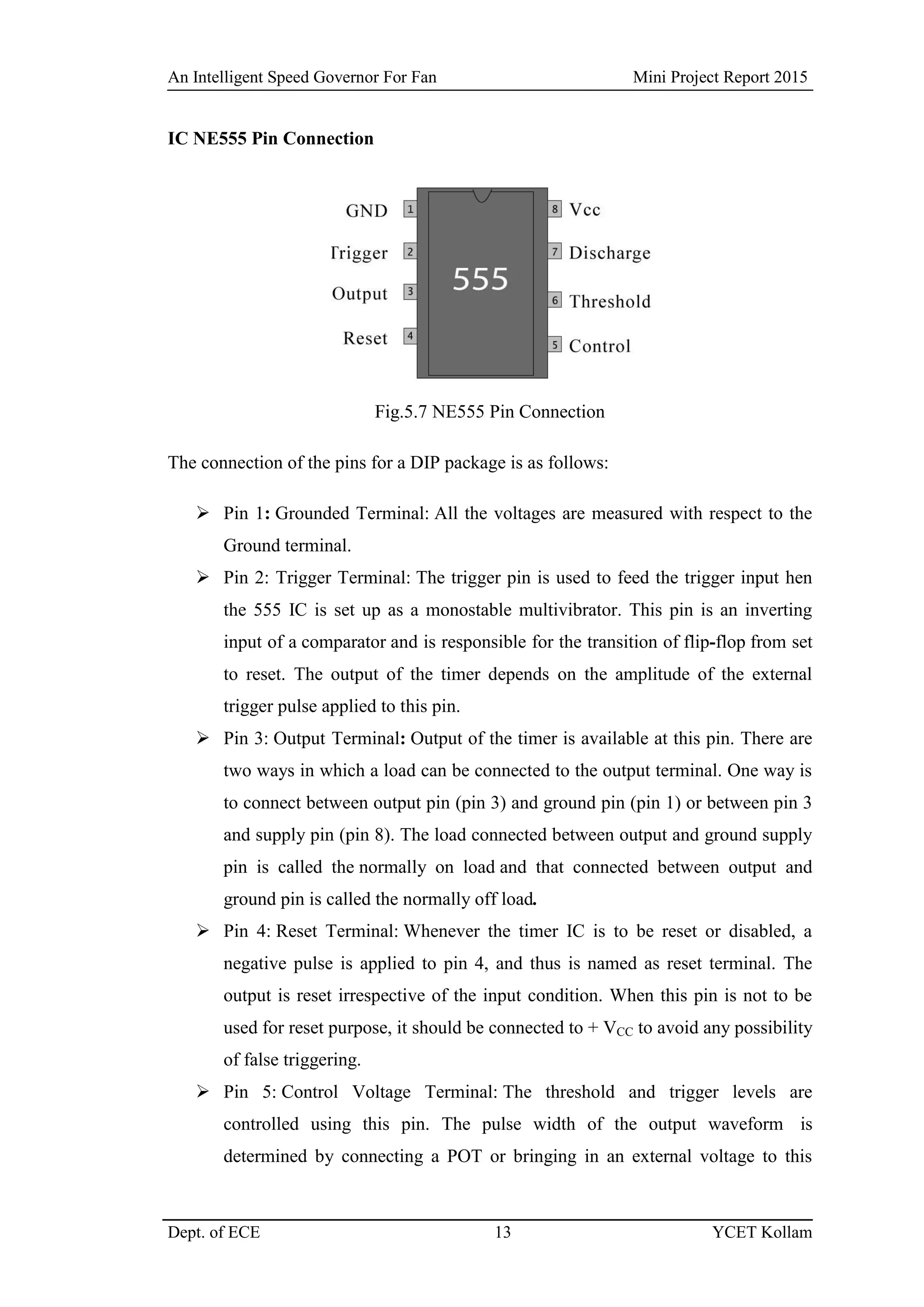 An Intelligent Speed Governor For Fan Mini Project Report 2015
Dept. of ECE 13 YCET Kollam
IC NE555 Pin Connection
Fig.5.7 NE555 Pin Connection
The connection of the pins for a DIP package is as follows:
 Pin 1: Grounded Terminal: All the voltages are measured with respect to the
Ground terminal.
 Pin 2: Trigger Terminal: The trigger pin is used to feed the trigger input hen
the 555 IC is set up as a monostable multivibrator. This pin is an inverting
input of a comparator and is responsible for the transition of flip-flop from set
to reset. The output of the timer depends on the amplitude of the external
trigger pulse applied to this pin.
 Pin 3: Output Terminal: Output of the timer is available at this pin. There are
two ways in which a load can be connected to the output terminal. One way is
to connect between output pin (pin 3) and ground pin (pin 1) or between pin 3
and supply pin (pin 8). The load connected between output and ground supply
pin is called the normally on load and that connected between output and
ground pin is called the normally off load.
 Pin 4: Reset Terminal: Whenever the timer IC is to be reset or disabled, a
negative pulse is applied to pin 4, and thus is named as reset terminal. The
output is reset irrespective of the input condition. When this pin is not to be
used for reset purpose, it should be connected to + VCC to avoid any possibility
of false triggering.
 Pin 5: Control Voltage Terminal: The threshold and trigger levels are
controlled using this pin. The pulse width of the output waveform is
determined by connecting a POT or bringing in an external voltage to this
 