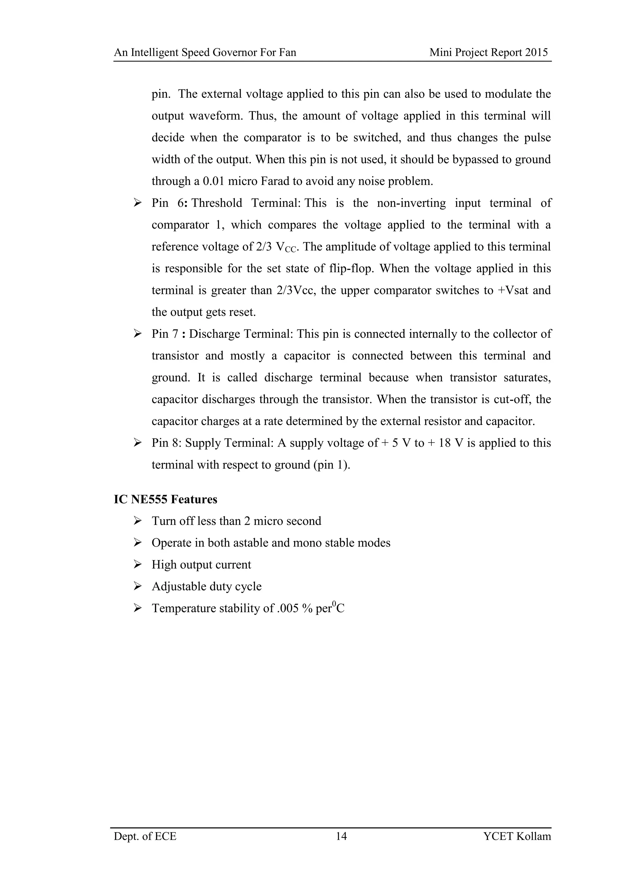 An Intelligent Speed Governor For Fan Mini Project Report 2015
Dept. of ECE 14 YCET Kollam
pin. The external voltage applied to this pin can also be used to modulate the
output waveform. Thus, the amount of voltage applied in this terminal will
decide when the comparator is to be switched, and thus changes the pulse
width of the output. When this pin is not used, it should be bypassed to ground
through a 0.01 micro Farad to avoid any noise problem.
 Pin 6: Threshold Terminal: This is the non-inverting input terminal of
comparator 1, which compares the voltage applied to the terminal with a
reference voltage of 2/3 VCC. The amplitude of voltage applied to this terminal
is responsible for the set state of flip-flop. When the voltage applied in this
terminal is greater than 2/3Vcc, the upper comparator switches to +Vsat and
the output gets reset.
 Pin 7 : Discharge Terminal: This pin is connected internally to the collector of
transistor and mostly a capacitor is connected between this terminal and
ground. It is called discharge terminal because when transistor saturates,
capacitor discharges through the transistor. When the transistor is cut-off, the
capacitor charges at a rate determined by the external resistor and capacitor.
 Pin 8: Supply Terminal: A supply voltage of + 5 V to + 18 V is applied to this
terminal with respect to ground (pin 1).
IC NE555 Features
 Turn off less than 2 micro second
 Operate in both astable and mono stable modes
 High output current
 Adjustable duty cycle
 Temperature stability of .005 % per0
C
 