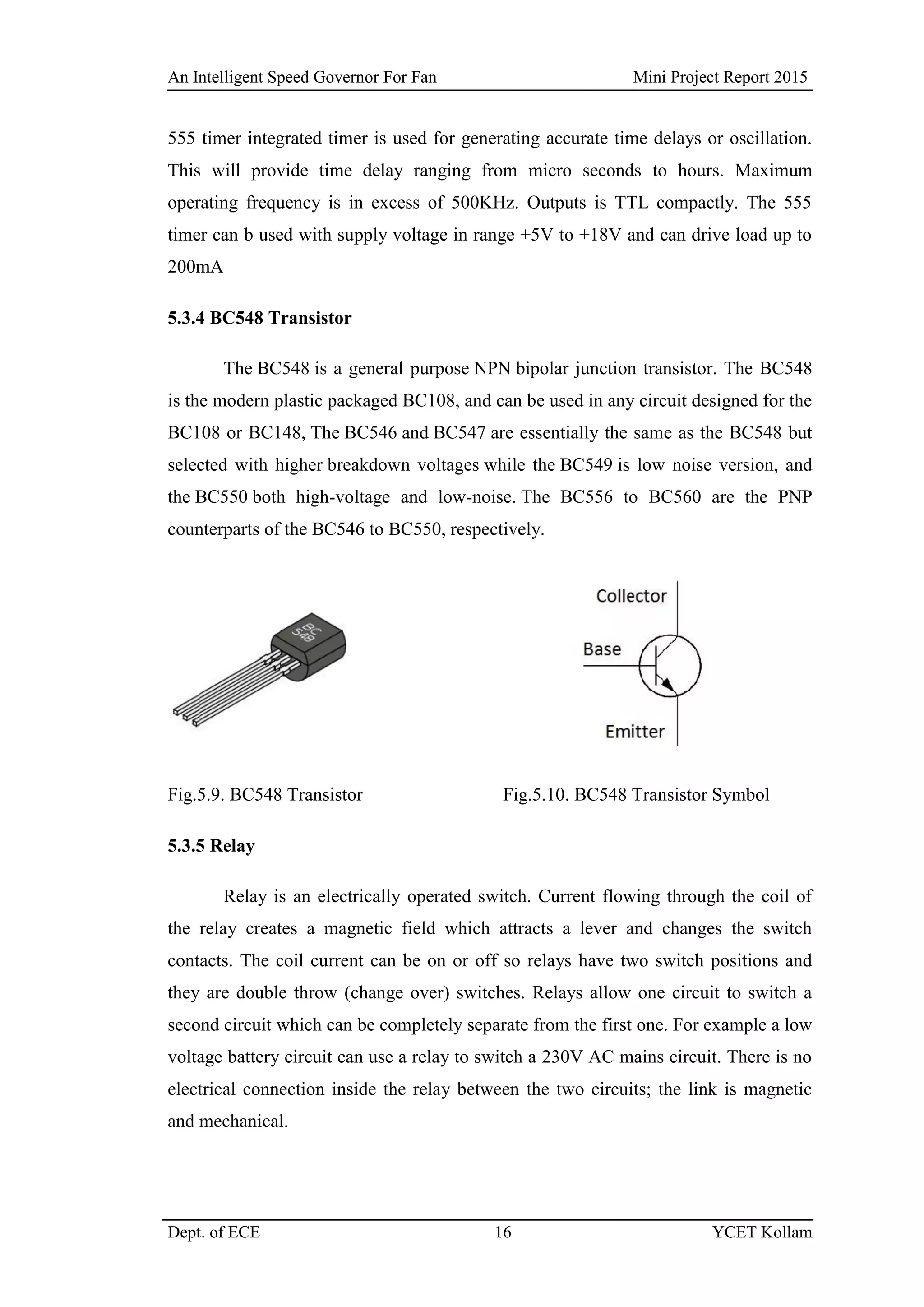 An Intelligent Speed Governor For Fan Mini Project Report 2015
Dept. of ECE 16 YCET Kollam
555 timer integrated timer is used for generating accurate time delays or oscillation.
This will provide time delay ranging from micro seconds to hours. Maximum
operating frequency is in excess of 500KHz. Outputs is TTL compactly. The 555
timer can b used with supply voltage in range +5V to +18V and can drive load up to
200mA
5.3.4 BC548 Transistor
The BC548 is a general purpose NPN bipolar junction transistor. The BC548
is the modern plastic packaged BC108, and can be used in any circuit designed for the
BC108 or BC148, The BC546 and BC547 are essentially the same as the BC548 but
selected with higher breakdown voltages while the BC549 is low noise version, and
the BC550 both high-voltage and low-noise. The BC556 to BC560 are the PNP
counterparts of the BC546 to BC550, respectively.
Fig.5.9. BC548 Transistor Fig.5.10. BC548 Transistor Symbol
5.3.5 Relay
Relay is an electrically operated switch. Current flowing through the coil of
the relay creates a magnetic field which attracts a lever and changes the switch
contacts. The coil current can be on or off so relays have two switch positions and
they are double throw (change over) switches. Relays allow one circuit to switch a
second circuit which can be completely separate from the first one. For example a low
voltage battery circuit can use a relay to switch a 230V AC mains circuit. There is no
electrical connection inside the relay between the two circuits; the link is magnetic
and mechanical.
 