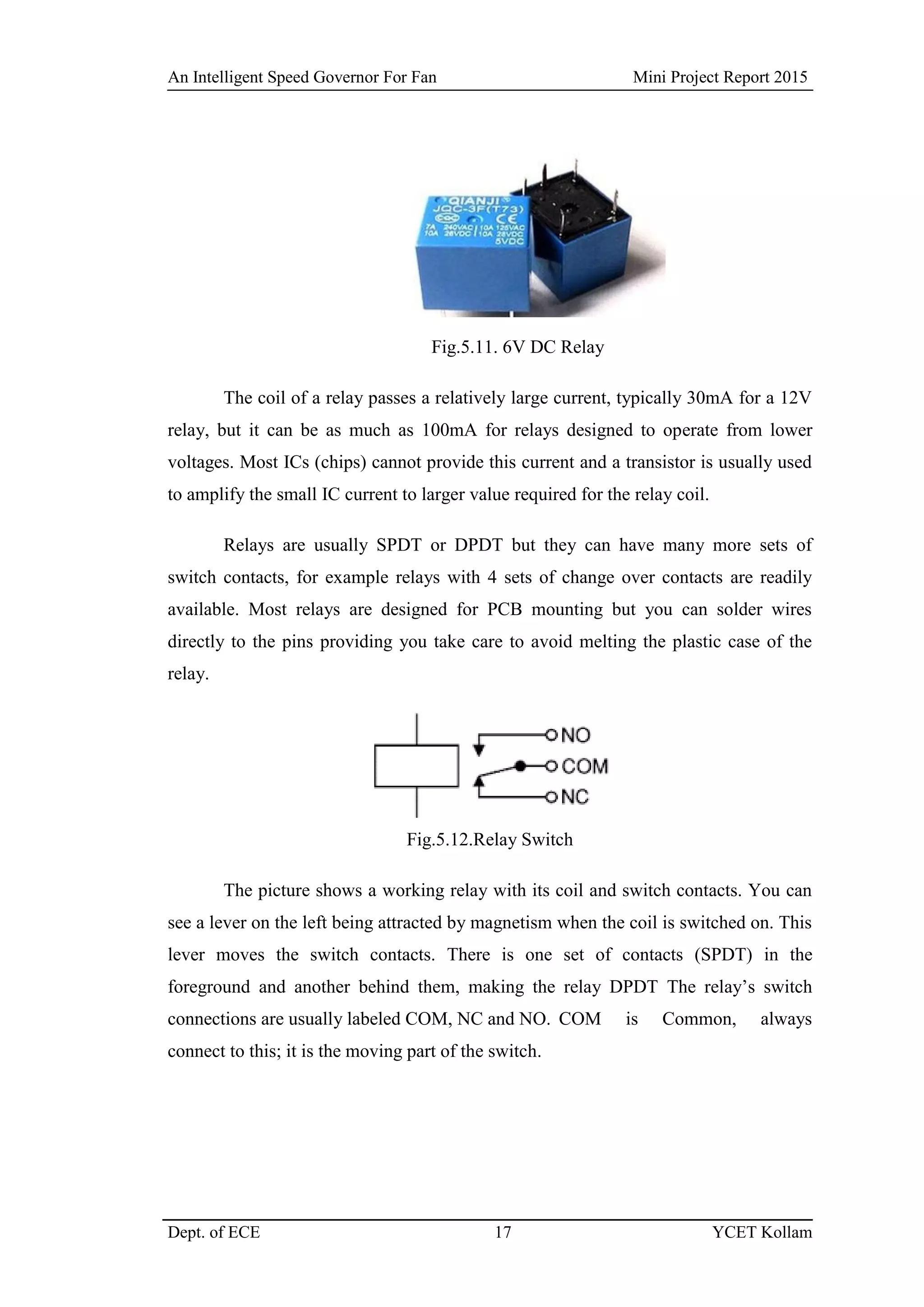 An Intelligent Speed Governor For Fan Mini Project Report 2015
Dept. of ECE 17 YCET Kollam
Fig.5.11. 6V DC Relay
The coil of a relay passes a relatively large current, typically 30mA for a 12V
relay, but it can be as much as 100mA for relays designed to operate from lower
voltages. Most ICs (chips) cannot provide this current and a transistor is usually used
to amplify the small IC current to larger value required for the relay coil.
Relays are usually SPDT or DPDT but they can have many more sets of
switch contacts, for example relays with 4 sets of change over contacts are readily
available. Most relays are designed for PCB mounting but you can solder wires
directly to the pins providing you take care to avoid melting the plastic case of the
relay.
Fig.5.12.Relay Switch
The picture shows a working relay with its coil and switch contacts. You can
see a lever on the left being attracted by magnetism when the coil is switched on. This
lever moves the switch contacts. There is one set of contacts (SPDT) in the
foreground and another behind them, making the relay DPDT The relay‟s switch
connections are usually labeled COM, NC and NO. COM is Common, always
connect to this; it is the moving part of the switch.
 