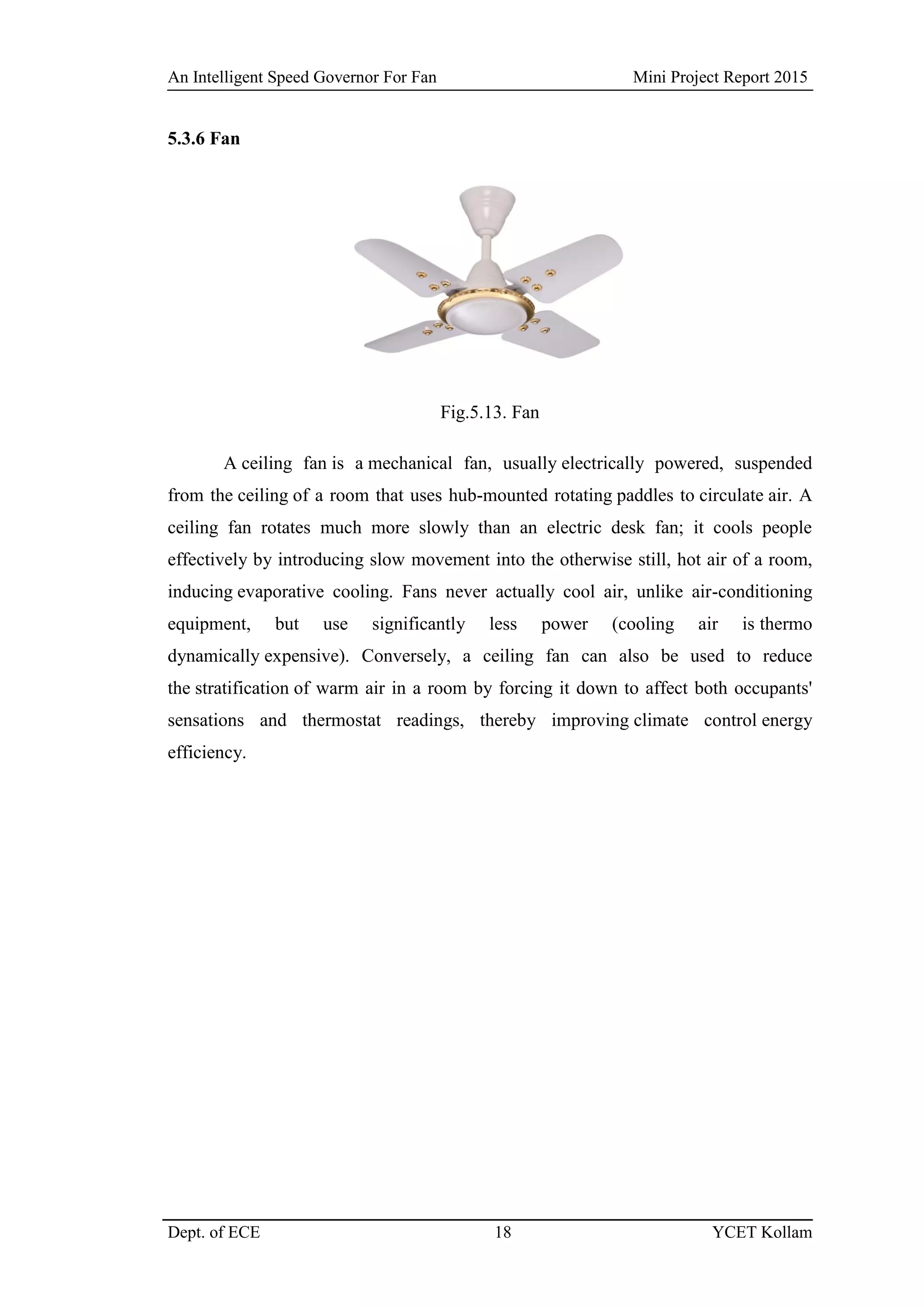 An Intelligent Speed Governor For Fan Mini Project Report 2015
Dept. of ECE 18 YCET Kollam
5.3.6 Fan
Fig.5.13. Fan
A ceiling fan is a mechanical fan, usually electrically powered, suspended
from the ceiling of a room that uses hub-mounted rotating paddles to circulate air. A
ceiling fan rotates much more slowly than an electric desk fan; it cools people
effectively by introducing slow movement into the otherwise still, hot air of a room,
inducing evaporative cooling. Fans never actually cool air, unlike air-conditioning
equipment, but use significantly less power (cooling air is thermo
dynamically expensive). Conversely, a ceiling fan can also be used to reduce
the stratification of warm air in a room by forcing it down to affect both occupants'
sensations and thermostat readings, thereby improving climate control energy
efficiency.
 