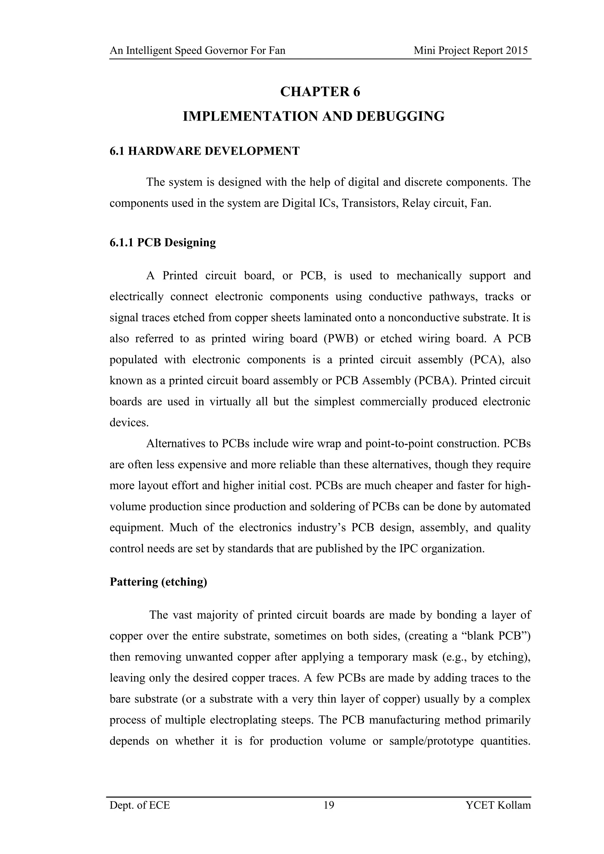 An Intelligent Speed Governor For Fan Mini Project Report 2015
Dept. of ECE 19 YCET Kollam
CHAPTER 6
IMPLEMENTATION AND DEBUGGING
6.1 HARDWARE DEVELOPMENT
The system is designed with the help of digital and discrete components. The
components used in the system are Digital ICs, Transistors, Relay circuit, Fan.
6.1.1 PCB Designing
A Printed circuit board, or PCB, is used to mechanically support and
electrically connect electronic components using conductive pathways, tracks or
signal traces etched from copper sheets laminated onto a nonconductive substrate. It is
also referred to as printed wiring board (PWB) or etched wiring board. A PCB
populated with electronic components is a printed circuit assembly (PCA), also
known as a printed circuit board assembly or PCB Assembly (PCBA). Printed circuit
boards are used in virtually all but the simplest commercially produced electronic
devices.
Alternatives to PCBs include wire wrap and point-to-point construction. PCBs
are often less expensive and more reliable than these alternatives, though they require
more layout effort and higher initial cost. PCBs are much cheaper and faster for high-
volume production since production and soldering of PCBs can be done by automated
equipment. Much of the electronics industry‟s PCB design, assembly, and quality
control needs are set by standards that are published by the IPC organization.
Pattering (etching)
The vast majority of printed circuit boards are made by bonding a layer of
copper over the entire substrate, sometimes on both sides, (creating a “blank PCB”)
then removing unwanted copper after applying a temporary mask (e.g., by etching),
leaving only the desired copper traces. A few PCBs are made by adding traces to the
bare substrate (or a substrate with a very thin layer of copper) usually by a complex
process of multiple electroplating steeps. The PCB manufacturing method primarily
depends on whether it is for production volume or sample/prototype quantities.
 