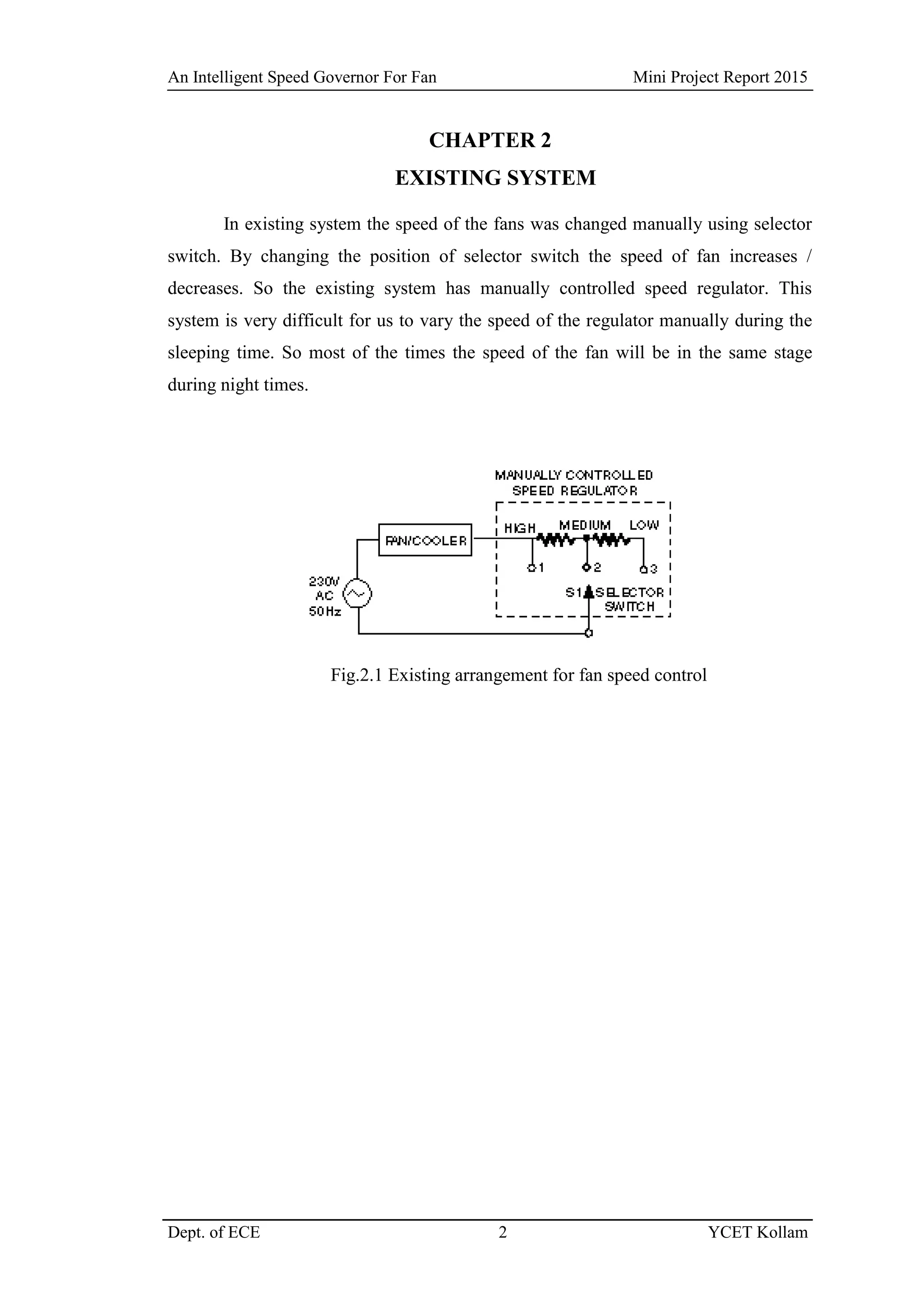 An Intelligent Speed Governor For Fan Mini Project Report 2015
Dept. of ECE 2 YCET Kollam
CHAPTER 2
EXISTING SYSTEM
In existing system the speed of the fans was changed manually using selector
switch. By changing the position of selector switch the speed of fan increases /
decreases. So the existing system has manually controlled speed regulator. This
system is very difficult for us to vary the speed of the regulator manually during the
sleeping time. So most of the times the speed of the fan will be in the same stage
during night times.
Fig.2.1 Existing arrangement for fan speed control
 